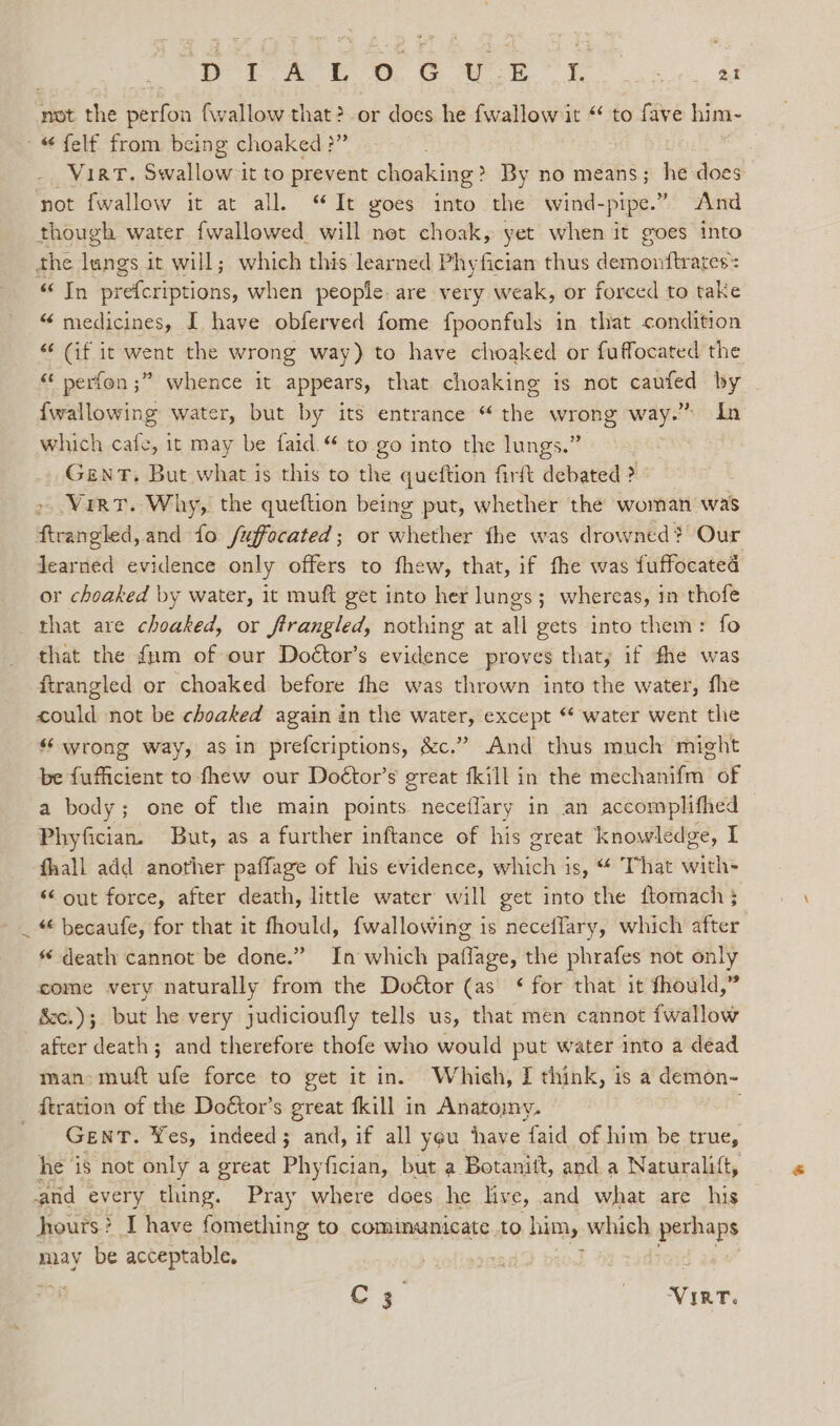 DP rsa tL OD. GC Wk OY. Se Me not the perfon (wallow that?-or does he fwallow it “ to fave him- -“ felf from being choaked ?” 3 VirkT. Swallow it to prevent choaking ? By no means ; eh ge not fwallow it at all. “It goes into the wind-pipe.” And though water fwallowed will net choak, yet when it goes into the tags it will; which this learned Phyfician thus a os : «In prefcriptions, when people. are very weak, or forced to take “ medicines, I have obferved fome fpoonfuls in that condition “‘ (if it went the wrong way) to have choaked or fuffocated the “ perfon ;” whence it appears, that choaking is not caufed by {wallowing water, but by its entrance “ the wrong way.” In which cafe, it may be faid.“ to go into the lungs.” GENT. But what is this to tye queftion firit ‘debated ; Virt. Why, the queftion being put, whether the woman was ftrangled, and fo /uffocated; or whether fhe was drowned? Our learned evidence only offers to fhew, that, if fhe was fuffocated or choaked by water, it muft get into her lungs; whereas, in thofe that are choaked, or frrangled, nothing at all gets into them: fo that the {um of our Doétor’s evidence proves that, if fhe was firangled or choaked before fhe was thrown into the water, fhe could not be choaked again in the water, except “ water went the “wrong way, asin prefcriptions, &amp;c.” And thus much might be fufficient to fhew our Doétor’s great fkill in the dhéchanthvat of a body; one of the main points neceflary in an accomplifhed Phyfician. But, as a further inftance of his great knowledge, I fhall add another paffage of his evidence, which is, “ That with- “out force, after death, little water will get into the ftomach} _ “ becaufe, for that it fhould, {wallowing is neceflary, which after * death cannot be done.” In which patflage, the phrafes not only come very naturally from the Doétor (as ‘ for that it fhould,” &amp;c.); but he very judicioufly tells us, that men cannot {wallow after death; and therefore thofe who would put water into a dead man: muft ufe force to get it in. Which, I think, is a demon- ftration of the Doétor’s great {kill in Anatomy. GENT. Yes, indeed ; r ae if all yeu have faid of him be true, he ‘is not only a great Phyfician, but a Botanitt, and a Naturalift, and every thing. Pray where does he live, and what are his hours? &gt; IT have fomething to. communicate to him, which perhaps may be acceptable. C3 | iad,