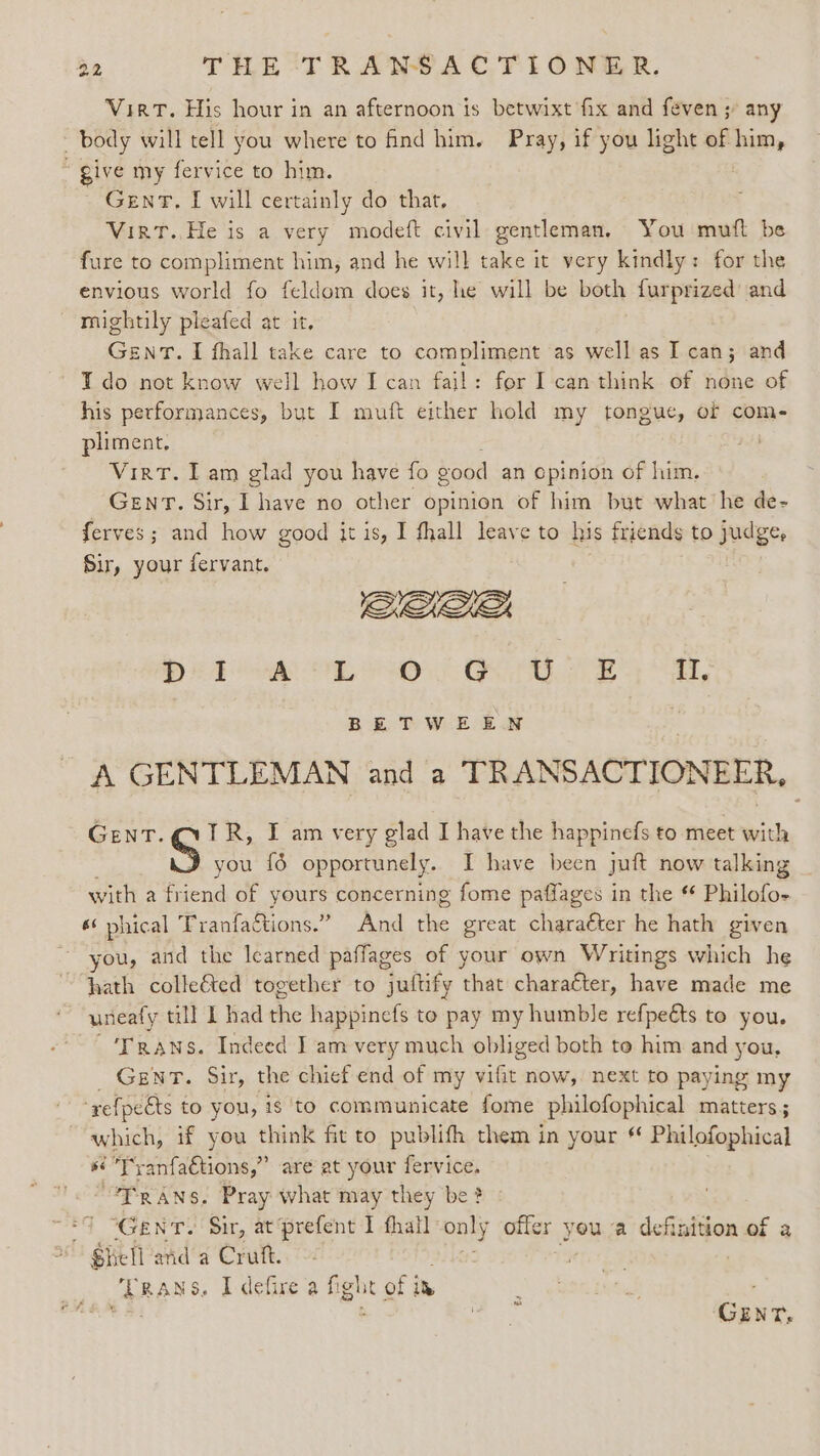 VirT. His hour in an afternoon is betwixt fix and feven ;’ any body will tell you where to nd him. Pray, if you light of him, “give my fervice to him. Gent, I will certainly do that, VirT.,He is a very modeft civil gentleman. You mutt be fure to compliment him, and he will take it very kindly: for the envious world fo feldom does it, he will be both furprized’ and mightily pleafed at it. GENT. I fhall take care to compliment as well as I can; and ~ ¥do not know well how I can fail: for I can think of none of his performances, but I muft either hold my tongue, of com- pliment, Virt. Iam glad you have fo good an cpinion of him. GENT. Sir, I have no other opinion of him but what’ he de- ferves; and how good it is, I thall leave to his friends to jud ger Sir, your fervant. De ore OL SO OER I, BETWEEN A GENTLEMAN and a TRANSACTIONEER, GENT. VIR, I am very glad I have the happinefs to meet with S you {6 opportunely. I have been juft now talking with a friend of yours concerning fome paffages in the Philofo- 6 phical Tranfactions.” And he great charaéter he hath given rou, and the learned paflages of your own Writings which he hath colleé&amp;ted together to juftify that character, have made me uneaty till I had the happinefs to pay my humble refpeéts to you. ‘Trans. Indeed I am very much obliged both to him and you, Gent. Sir, the chief end of my vifit now, next to paying my ‘refpects to you, is to communicate fome philofophical matters; which, if you think fit to publifh them in your Philofophical sé Tyanfactions,” are at your fervice. “FRANS. Pray what may they be ? “7 “GENT. Sir, at ‘prefent I fhatl es offer you a definition of a Shells and a ee .