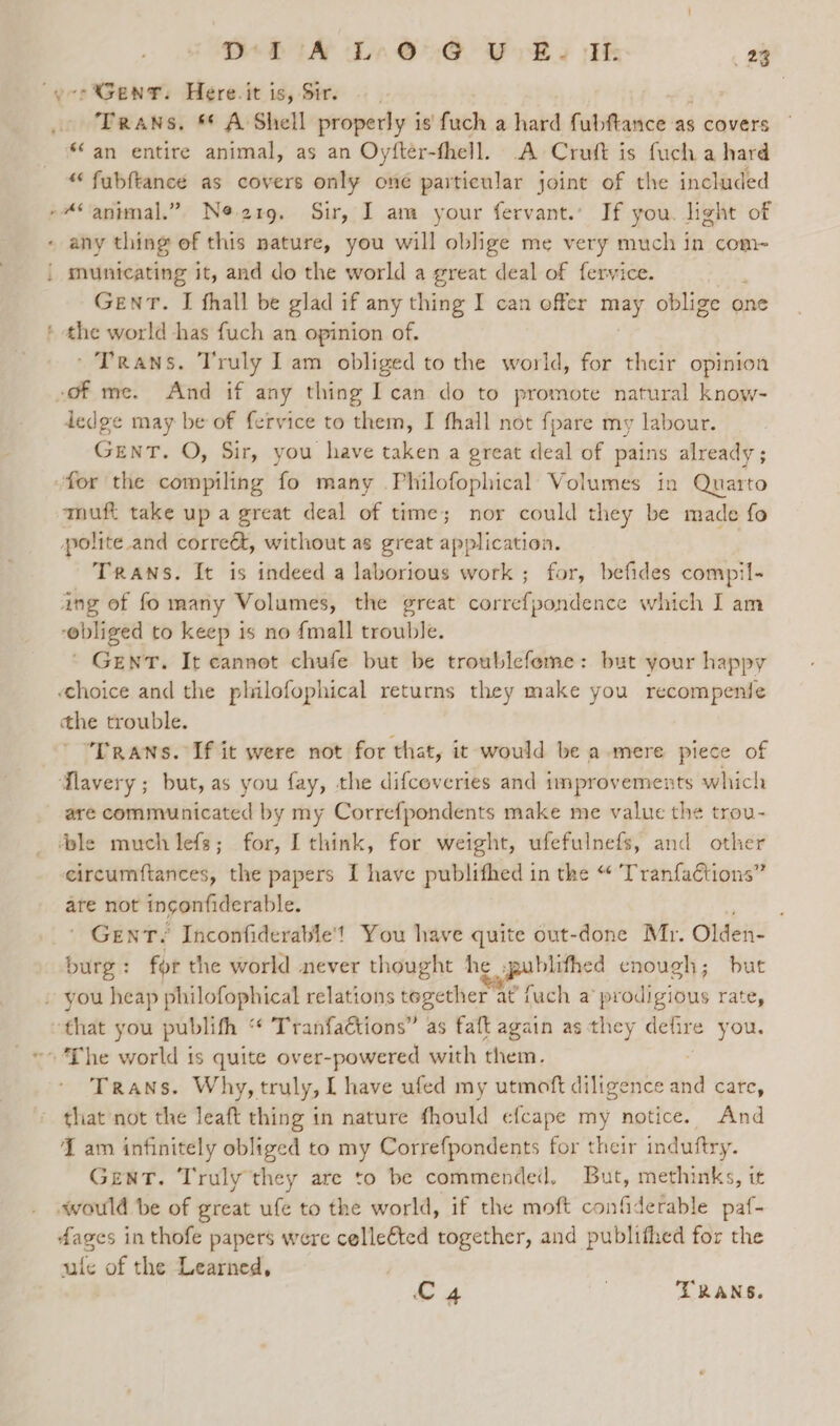 Gent. Here. it is, Sir. Trans. ** A Shell properly i is fuch a hard Fabteasice: ‘as covers *‘an entire animal, as an Oyfter-fhell. A Cruft is fuch a hard “ fubftance as covers only one particular joint of the included oe municating it, and do the world a great deal of fervice. GENT. I fhall be glad if any thing I can offer may oblige one ' Trans. Truly Iam obliged to the world, for their opinion dedge may be of fervice to them, I fhall not fpare my labour. GENT. O, Sir, you have taken a great deal of pains already; for the compiling fo many Philofophical Volumes in Quarto muft take up a great deal of time; nor could they be made fo Trans. It is indeed a laborious work ; for, befides compil- ‘obliged to keep is no {mall trouble. ‘ Gent. It cannot chufe but be troublefeme: but your happy the trouble. Trans. If it were not for that, it would be a mere piece of are communicated by my Correfpondents make me value the trou- eircumftances, the papers I have publifhed in the “ Tranfa€tions” are not ingonfiderable. é ' GENT? Inconfiderable'! You have quite out-done Mr. Olden- burg : for the world never thought he .publifhed enough; but Trans. Why, truly, I have ufed my utmoft diligence ie cate, that not the leaft thing in nature fhould efcape my notice. And I am infinitely obliged to my Correfpondents for their induftry. GENT. Truly they are to be commended. But, methinks, it fages in thofe papers were celleéted together, and publifhed for the ule of the Learned, L 4 | TRANS.