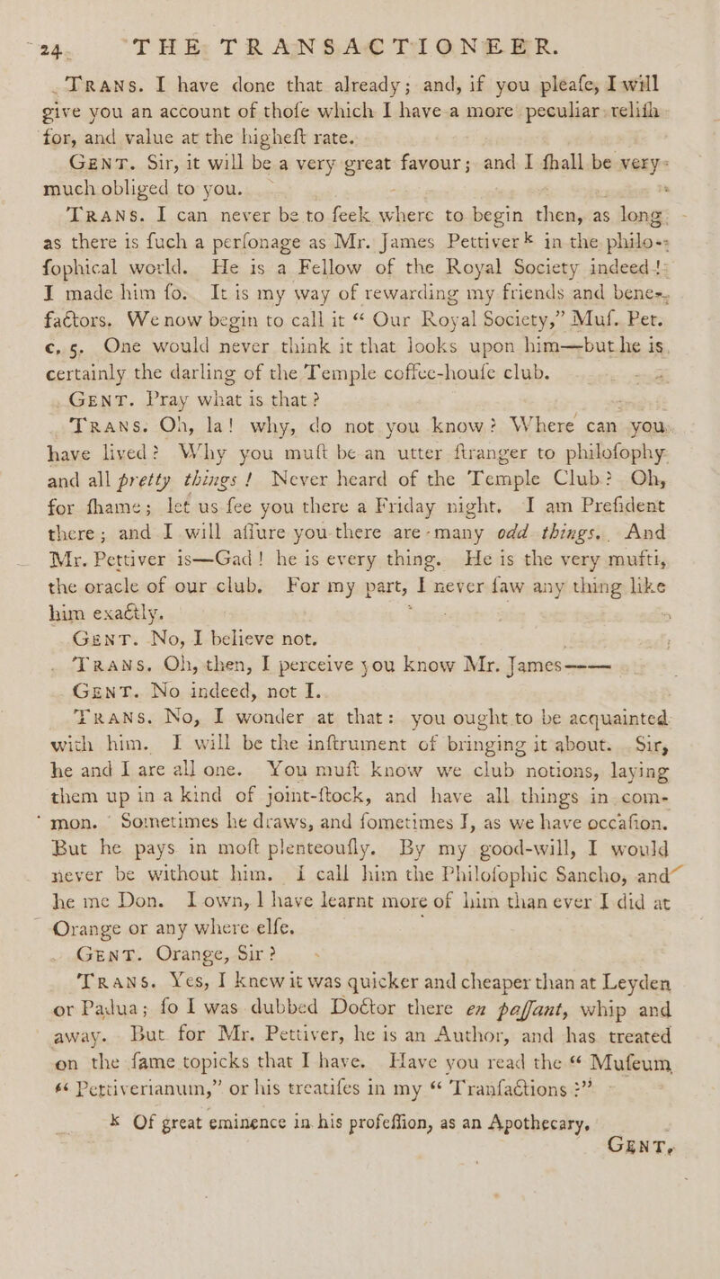 “he THE: TR AN SA Tr ONE BR. .Trans. I have done that already; and, if you pleafe, Iwill give you an account of thofe which I have-a more’ peculiar: relith for, and value at the higheft rate. Genv. Sir, it will be a very great favour; and I fhall be very- much obliged to you. : Trans. I can never be to feek where to begin a as s long as there is fuch a perfonage as Mr. James Pettiver* in the iaidane fophical world. He is a Fellow of the Royal Society indeedt: I made him fo. It is my way of rewarding my friends and bene-, factors. We now begin to call it “ Our Royal Society,” Muf. Pet. c,5. One would never think it that looks upon him—but he is, certainly the darling of the Temple coffee-houfe club. GENT. Pray what is that ? : Trans. Oh, la! why, do not you know? Where can “you: have lived? Why you muft be an utter firanger to philofophy and all pretty things! Never heard of the Temple Club? Oh, for fhame; let us fee you there a Friday night. I am Prefident there; and I will affure you there are-many odd things. And Mr. Pettiver is—Gad! he is every thing. He is the very mufti, the oracle of our club, For my part, I never faw any thing like him exaétly. eyie Gent. No, I believe not. Trans. Oh, then, I perceive you know Mr. James—— GeEnT. No indeed, not I. ' FRANS. No, I wonder at that: you ought.to be acquainted with him. J will be the inftrument of bringing it about. . Sir, he and I are all one. You muft know we club notions, laying them up in a kind of jomt-ftock, and have all things in.com- ‘mon. ' Sometimes he draws, and fometimes J, as we have occafion. But he pays in moft plenteoufly. By my good-will, I would never be without him. I call him the Philofophic Sancho, and he me Don. Lown, 1 have learnt more of him than ever I did at Orange or any where elfe. Gent. Orange, Sir? Trans. Yes, I knew it was quicker and cheaper than at Leyden or Padua; fo 1 was dubbed Doétor there ex paffant, whip and away. But for Mr. Pettiver, he is an Author, and has. treated on the fame topicks that I have. Have you read the “ Mufeum 66 Pettiverianuin,” or his treatifes in my “ ‘Tranfa€tions :” 2 k Of great eminence in his profeffion, as an Apothecary, | GENT,
