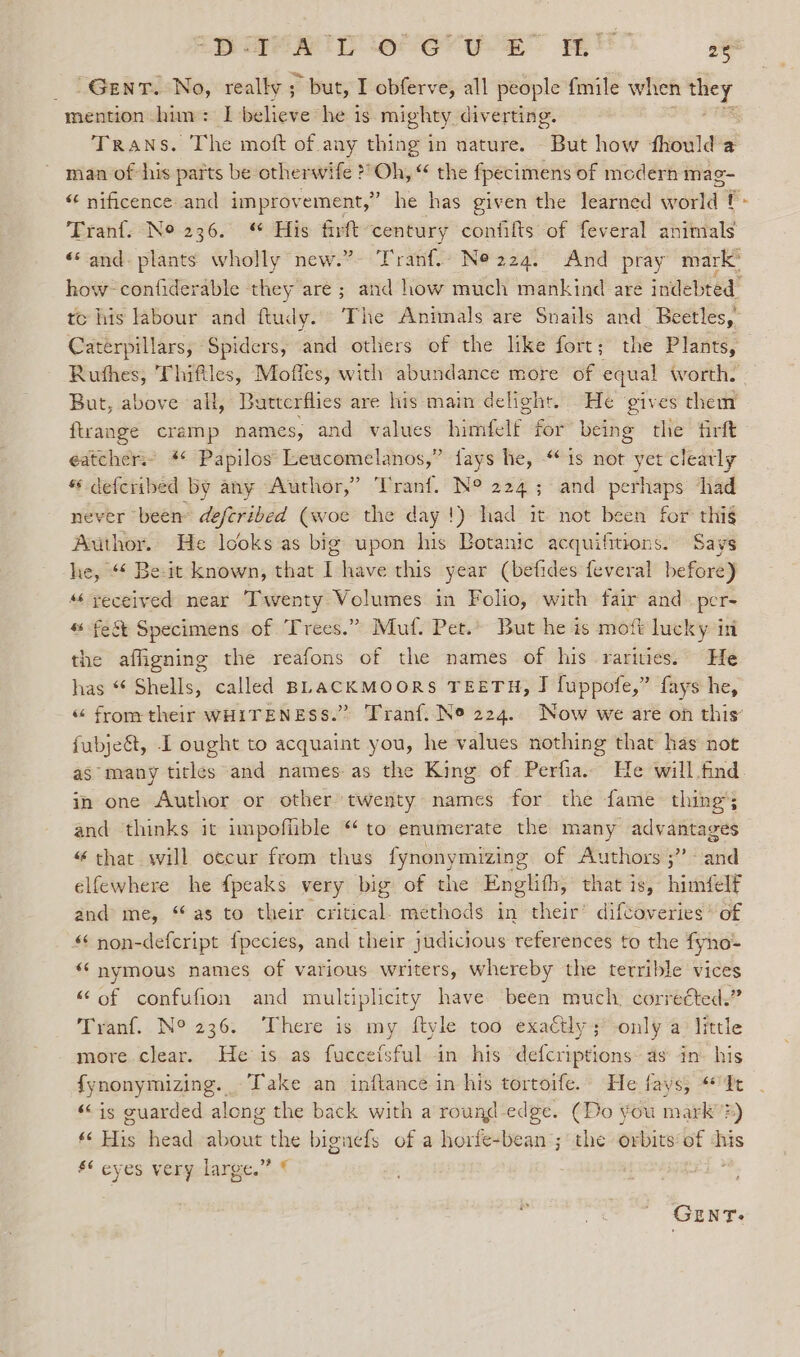 Bee ID eter yay RE ne mention him: I believe he is mighty diverting. man of his parts be otherwife ?” sie “ the fpecimens of medern mag- tc his labour and ftudy. The Animals are Snails and_ Beetles, Caterpillars, Spiders, and others of the like fort; the Plants, But, above all, Butterflies are his main delight. He ‘gives them ftrange cramp names, and values himfelf for being the firft eatcher.- * Papilos Leucomelanos,” fays he, “is not yet clearly “ deferibed by any Author,” ‘Tranf. N° 224; and perhaps ‘had never been deferibed (woe the day!) had it not been for thig Author. He looks as big upon his Botanic acquifitions. Says he, “¢ Be-it known, that I have this year (befides feveral before) “yeceived near Twenty Volumes in Folio, with fair and per- “ fe&amp;t Specimens of Trees.” Muf. Pet.» But he is moft lucky in the affigning the reafons of the names of his rarities. He has “ Shells, called BLACKMOORS TEETH, J [uppofe,” fays he, “ from their WHITENESS.” as many titles and names as the King of Perfia.. He will.find in one Author or other twenty names for the fame thing; and thinks it impoffible “to enumerate the many advantages “ that will occur from thus fynonymizing of Authors; and elfewhere he {peaks very big of the Englifh, that is, himfelf and me, “as to their critical. methods in their’ diftoveries* of “ non-defcript fpecies, and their judicious references to the fyno- “‘nymous names of various writers, whereby the terrible vices “of confufion and multiplicity have been much, corretted.” Tranf. N° 236. ‘There is my ftyle too exaftly; only a little more clear. He is as fuccefsful in his defcriptions as in- his fynonymizing. -Take an inftance in his tortoife. He fays, It «is guarded along the back with a round edge. (Do you mark's) ‘« His head about the biguefs of a horfe-bean ; the orbits of ‘his S¢ eyes very large.” © r