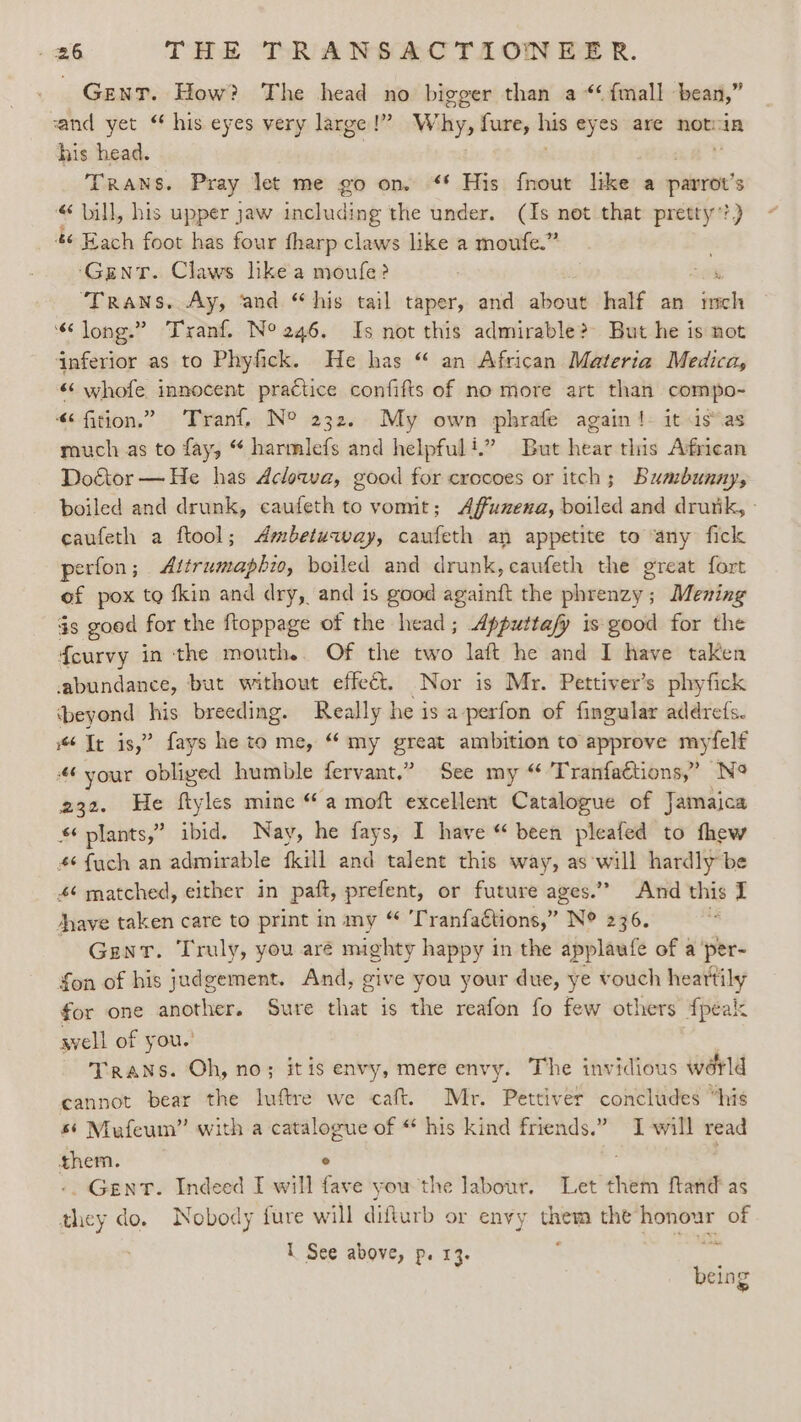 Gent. How? The head no bigger than a“ fmall bean,” sand yet “ his eyes very large!” W bys fure, we eyes are notin his head. TRANS. Pray let me go on. “* His fnout like a oie « bill, his upper jaw including the under. (Is not that pretty’? 46 Hach foot has four tharp claws like a moufe.” ‘Gent. Claws like a moufe? . ‘Trans. Ay, ‘and “his tail taper, and about half an eee “long.” Tranf. N° 246. Is not this admirable? But he is not inferior as to Phyfick. He has “‘ an African Materia Medica, “‘ whofe innocent practice confifts of no more art than compo- “¢fition.” Tranf, N° 232. My own phrafe again !- it is as much as to fay, “ harmlefs and helpful!” But hear this African Doctor —He has Aclowa, good for crocoes or itch; Bumbunny, boiled and drunk, caufeth to vomit; Affunena, boiled and drutik, - caufeth a ftool; Ambetuway, caufeth an appetite to ‘any fick perfon; Attrumaphio, boiled and drunk, caufeth the great fort of pox tq fkin and dry, and is good againft the phrenzy; Mening gs goed for the ftoppage of the head; Apputtafy is good for the f{eurvy in the mouth. Of the two laft he and I have taken abundance, but without effect. Nor is Mr. Pettiver’s phyfick ‘beyond Kis breeding. Really he is a-perfon of fingular addrefs. “Tr is,” fays he to me, “ my great ambition to approve myfelf “6 your obliged humble fervant.” See my “ Tranfactions,” No 232. He ftyles mine “a moft excellent Catalogue of Jamaica s plants,” ibid. Nay, he fays, I have “ been pleafed to thew 4¢fuch an admirable fkill and talent this way, as will hardly be 46 matched, either in paft, prefent, or future ages.” And this I nave taken care to print in my “ 'T ranfactions,” N® 236. Gent. Truly, you aré mighty happy in the applaufe of a 'per- fon of his judgement. And, give you your due, ye vouch heartily for one another. Sure dug: is the reafon fo few others Apeals svell of you.’ . Trans. Oh, no; itis envy, mere envy. The invidious world cannot bear the luftre we caft. Mr. Pettiver concludes “his 56 Mufeum” with a catalogue of “ his kind friends.” I -will read them. © e -. GENT. Indeed I will fave you the labour. Let them ftand' as they do. Nobody fure will difturb or envy them the epee of 1 See above, p. 13. being »