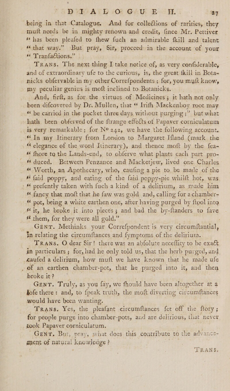 ‘being in that Catalogue, And for collections of rarities, they ‘cut needs be in mighty-renown and credit, fince Mr. Pettiver &amp; has been leans to fhew fuch an admirable {kill and talent «that way.” But pray, Sir, proceed» in the account ‘of your *© Tranfactions.” Trans. The next thing I take notice of, as very confiderable, and of extraordinary ufe to the curious, is, the great dkill in Bota~ nicks obfervable in my other Correfpondents ; for, you mutt know, my peculiar genius is moft inclined to Botanicks. _ And, firft, as for. the virtues of Medicines; it hath not only been difcovered by Dr. Mullen, that “ Irith Mackenboy root may “‘ be carried in the pocket three days without purging ;” but what hath been obferved of the ftrange effects of Papaver corniculatum is very remarkable; for N° 242, we have the following account. ‘In my Itinerary ‘foe London to Margaret Ifland (mark the “ elegance of the word Itinerary), and thence moft by the fea- s¢ fhore to the Lands-end, to obferve what plants cach part pro- duced. Between Penzance and Macketjew, lived one Charles « Worth, an Apothecary, who, caufing a pie to, be made of the &amp; faid poppy, and eating of the faid poppy-pie whilft hot, was Bs: prefently taken with fuch a kind of a delirium, as made him * fancy that moft that he faw was gold and, calling for achamber- « pot, being a white earthen one, after having purged by ftool int eit, he broke it into pieces; and bad the by-ftanders to fave s them, for they were all gold.” Gent. Methinks your Correfpondent is very circumftantial, tn relating the circumftances and fymptoms of the delirium. TRANS. O dear Sir! there was an abfolute neceflity to be exaét an particulars ; for, had he only told us, that the herb purged, and _eaufed a delirium, how muft we have known that he made ufe . of an earthen chamber- -pot, that he ee into it, and then broke it? GENT. Truly, as you fay, we fhould have been altogether at a dofe there: and, to fpeak truth, the moft diverting civcuumftances would have been wanting. ‘TRANS. Yes, the pleafant circumftances fet off the ftory ; for people purge into chamber-pots, and are delirious, that never took Papaver corniculatum. GENT. But, pray, what does this contribute to the adv ance- ment of natural kno wledge 3 :