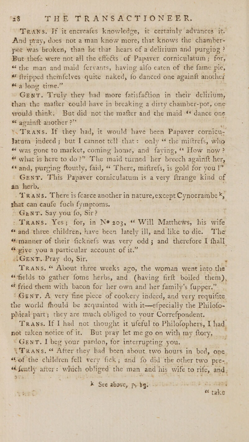 Traws. Ff it encreafes knowledge, it certatnly advances it. And pray, does not a man know more, that knows the chamber- port was broken, than he that hears of a delirium and purging ? But thefe were not ail the effects of Papaver corniculatum ; for, “the man and maid fervants, having alfo eaten of the fame pie, * ftripped a ee quite naked, fo danced one againtt anothet “along time.’ Gent. ¥ruly they had more fatisfa€tion in their delirium, than the mafter could have in breaking a dirty chamber-pot, one would think. But did not the mafter and the maid “ dance one “ avainft another ?” OF RAN s. If they had, it would have been Papaver cornicu- Jatum imdeed ; but I cannot tell that: only “ the miftrefs, whe “ was gone to market, coming home, and By ing, * How now? e eae is here to. do?” The fail turned her breech againft her, ‘¢ and, purging ftoutly, faid, “ There, miftrefs, is gold Fr you !” Gent. This Papaver eeeitaeodl is a very ferange kind of an herb. . [RANS. There is fcarce another in nature, except Cynocrambe * rhat can caufe fuch fymptoms. | GintT. Say you fo, Sir? - Trans. Yes; for, in N@ 203, * Will Matthews, his wife «and three children, have been lately ill, and like to die. The “manner of their ficknefs was very odd; and therefore I fhall “give you a particular account of it.” e}GenT..Pray do, Sir, yee ‘ Trans. * About three weeks ago, the woman went into the “fields to gather fome herbs, and (having firft boiled them), «© fried them with bacon for her own and her family’ s fupper.” “Gent. A very fine piece of coo kery indeed, and very requifite the world fhould be acquainted with it—efpecially the Philofo- phieal part; they are much obliged to your Correfpondent. Traws. If I had not thought it ufeful to Philofophers, I had, not taken notice of it. But pray let me go on with my ftory, « Gent. I beg your pardon, for interrupting you. CFRans. “ ‘After they had been about two hours in bed, one. “Sof the children fell very fick; and fo did the other two ‘pre-.. «i fenthy after: ar ob! iged the man and his wife to rife, and ; + aT 2 k See above, pe 1g. Hu Duals epaed net take