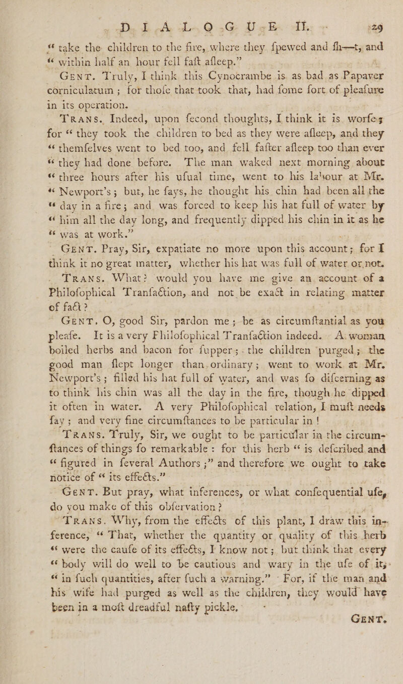 * take the children to the fire, where they, fpewed and fh—t, and “ within half an hour fell faft afleep.” Gent. Truly, I think this Cynocrambe 1s. as bad as ieee corniculatuin ; for thofe that took that, had fome fort of pleafure in its operation. ag Trans. Indeed, upon fecond thoughts, I think it is worfes for “they took the children to bed as they were afleep, and they «‘themfelves went to bed too, and_ fell fafter afleep too than ever “ they had done before. The man waked next morning about “ three hours after his ufual time, went to his lasour. at Mr. rs Newport’ s; but, he fays, he thought his chin had been all the “day in a fire; and was forced to keep his hat full of water by “ him all the day long, and frequently dipped his chin in it as he “was at work.” GENT. Pray, Sir, expatiate no more upon this account; for I think it no great matter, whether his hat was full of water or,not. Trans. What? would you have me give an. account of a Philofophical Tranfaétion, and not be exact in relating matter of fad? GENT. O, good Sir, pardon me; be as circumftantial as you pleafe. Itisavery Fhilofophical Tranfaction indeed. A: woman boiled herbs and bacon for {upper;.the children ‘purged; the good man flept longer than.ordinary; went to work at Mr. Newport’s ; filled his hat full of water, and was fo difcerning as to think his chin was all the day in the fire, though:he dipped it often in water. A very Philofophical relation, I muft needs fay ; and very fine circumftances to be particular in ! Trans. Truly, Sir, we ought to be particular in the circum~ ftances of things fo remarkable: for this herb “ is defcribed and “ figured in feveral Authors ;” and therefore we ae to take notice of “ its effects.” Gent. But pray, what inferences, or what confequential ufe, do you make of this obfervation ? Trans. Why, from the effects of this plant, I draw the in-- ference, “* That, whether the quantity or, quality of this herb “‘ were the caufe of its effe€ts, I know not; but think that every “ body will do well to be cautious and vay in the ufe of it;: “ in fuch quantities, after fuch a warning.” ~ For, if the man and his wife had purged as well as the children, they would have been ja a moft dreadful nafty pickle. -
