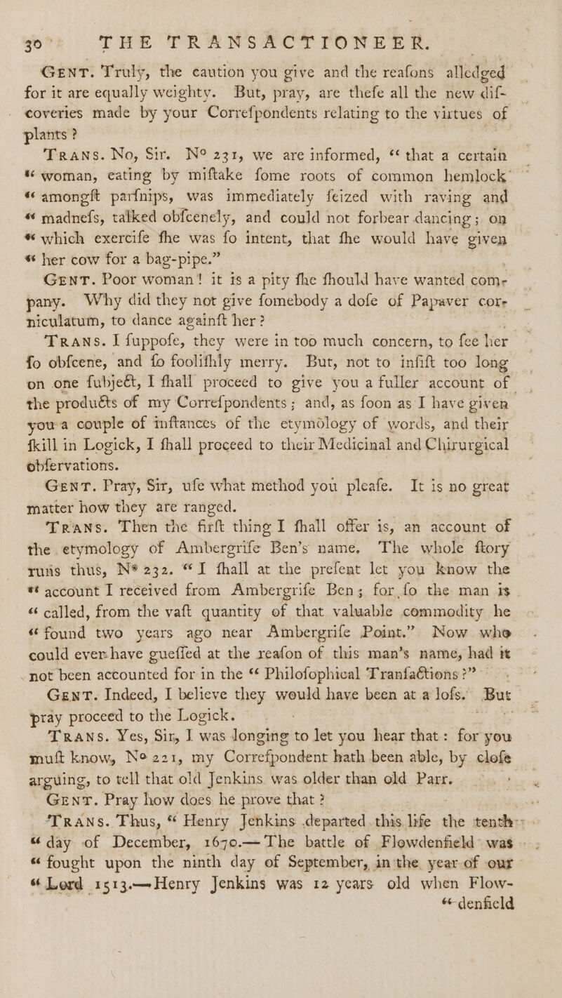 GENT. Truly, the caution you give and the reafons alledged for it are equally weighty. But, pray, are thefe all the new dif- coveries made by your Correfpondents relating to the virtues of plants ? Trans. No, Sir. N° 231, we are informed, “ that a certain “ woman, eating by miftake fome roots of common hemlock’ * amoneft parfnips, was immediately feized with raving and “ madnefs, talked obfcenely, and could not forbear dancing; on # which exercife fhe was Hy intent, that fhe would have dibs “ her cow for a bag-pipe.” GENT. Poor woman! it 1s a pity fhe fhould have wanted com- pany. Why did they not give fomebody a dofe of Papevet corr niculatum, to dance againft her ? Trans. I fuppofe, “they were in too much concern, to fee her fo obfcene, and fo foolifhly merry. But, not to infift too long on one fubjeét, I fhall proceed to give you a fuller account of the produéts of my Correfpondents ; and, as foon as I have given you-a couple of inftances of the etymdlogy of words, and their fkill in Logick, I fhall preceed to their Medicinal and Chirurgical obfervations. GewT. Pray, Sir, ufe what method you pleafe. It is no great matter how they are ranged. Trans. Then the firft thing I fhall offer is, an account of the . etymology of Ambergrife Ben's name, The whole ftory runs thus, N* 232. “I fhall at the prefent let you know the ** account I received from Ambergrife Ben; for,fo the man is “ called, from the vaft quantity of that valuable commodity he “found two years ago near Ambergrife Point.” Now whe could ever-have gueffed at the reafon of this man’s name, had it .not been accounted for in the * Philofophical Tranfattions ?” . Gent. Indeed, I believe they would have been at a lofs. But pray proceed to the Logick. Se Trans. Yes, Sir, I] was longing to let you hear that: for you muft know, Ne 221, my Correfpondent hath been able, by clofe arguing, to tell that old Jenkins. was older than old Parr. Genr. Pray how does he prove that ? ai Trans. Thus, “ Henry Jenkins departed this life ts tenth: . “day of December, 1670.— The battle of Flowdenfield: was — . “ fought upon the ninth day of September, inthe year of our “ Lord 1513.—Henry Jenkins was 12 years old when Flow- “denfield