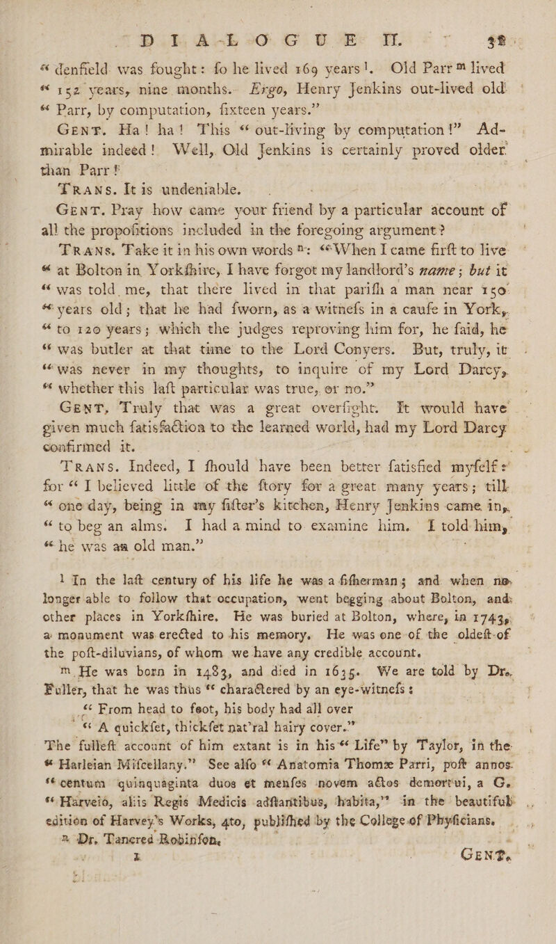 ee Oo ae ee a a ee « denfield: was fought: fo he lived 169 years!. Old Parr™ lived “152 years, nine months.- Ergo, = Jenkins out-lived old. “ Parr, by computation, fixteen years.’ Gen¥. Ha! ha! This “ out- -living by computation!” Ad- mirable indeed! Well, Old Jenkins is certainly proved older. than Parr ! | Traws. It is undeniable. GENT. Pray how came your friend by a particular account of all the propofitions included in the foregoing argument? TRANS. Fake it in his own words: “When I came firft to live « at Bolton in Yorkfhire, I have forgot my landlord’s mame ; but it “was told me, that there lived in that parifh a man near 150: “years old; that he had fworn, as a witnefs in a caufe in York, “ to 120 years; which the judges reproving him for, he faid, he “was butler at that tume to the Lord Conyers. But, truly, it “was never in my thoughts, to inquire o my Lord Darcy, * whether this laft particular was true, or no.’ Gent, Truly that was a great overfight. Et would have given much fatisfaction to the learned world, had my Lord Darcey confirmed it. Trans. Indeed, I fhould “have ‘been better Latished imyfelf for “ I believed little of the ftory for a great many years; till “one day, being in my fitter’s kitchen, Henry Jenkins came ing, “to beg an alms. I had amind to examine him. I told him, “he was aa old man.” v3 1 In the lat century of his life he wasafithermans and when no, longer able to follow that occupation, went begging about Bolton, and other places in Yorkthire. He was buried at Bolton, where, in 17435: a monument waserected to -his memory. He was one of the oldeft-of the poft-diluvians, of whom we have any credible account. m He was born in 1483, and died in 1635. We are told by Dr. Fuller, that he was thus * chara@tered by an eye-witnels : _ From head to feot, his body had all over A quickfet, thickfet nat’ral hairy cover.” The fullef{ account of him extant is in his* Life” by Taylor, in the © Harleian Mifcellany.” See alfo * Anatomia Thome Parri, pof annos: ‘centum guinguaginta duos et menfes novem adtos demortui, a G, edition of Harvey's Works, gto, publithed by the Collegeof Phyficians, _ 2 Dr, Tancred Robinfon és i GE NP.