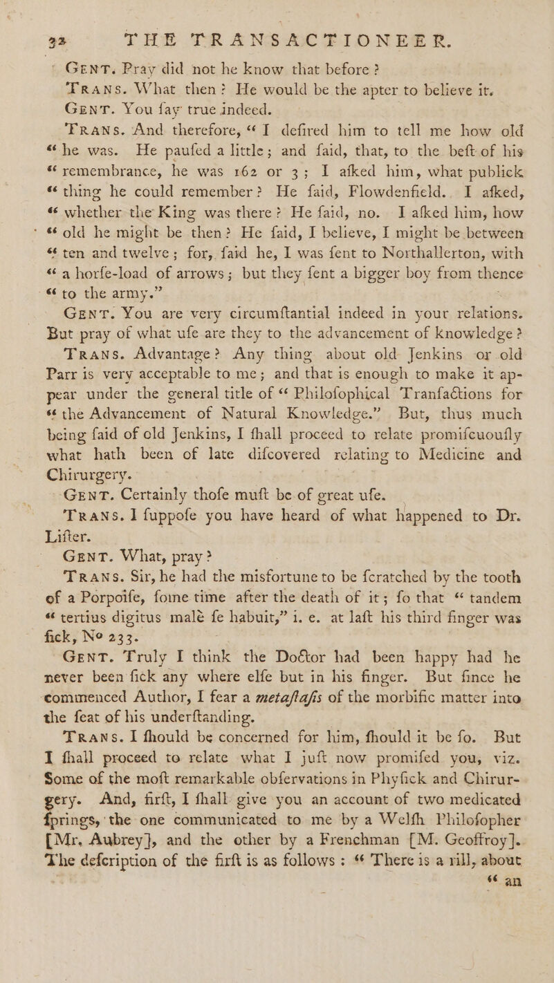 ' GENT. Pray did not he know that before ? Frans. What then? He would be the apter to believe it. GenrT. You fay true indeed. Trans. And therefore, “I defired him to tell me how old “he was. He paufed a little; and faid, that, to the beft of his “remembrance, he was 162 or 3; I afked him, what publick “thing he could remember? He faid, Flowdenfield.. I afked, “ whether the King was there? He faid, no. I afked him, how * old he might be then? He faid, I believe, I might be between ‘ten and twelve; for, faid he, I was fent to Northallerton, with “a horfe-load oh arrows; but they fent a bigger boy from pence to the army.’ Gent. You are very circumftantial indeed in your relations. But pray of what ufe are they to the advancement of knowledge ? Trans. Advantage? Any thing about old Jenkins or-old Parr is very acceptable to me; and that is enough to make it ap- pear under the general title of “ Philofophical Tranfaétions for *¢the Advancement of Natural Knowledge.” But, thus much being faid of old Jenkins, I fhall proceed to relate promifcuoufly what hath been of late eicevered relating to Medicine and Chirurgery. GENT. Certainly thofe muft be of great ufe. Trans. 1 fuppofe you have eand of what happened to Dr. Lifter. Gent. What, pray? TRANS. Sir, he had the rae tune to be fcratched by the tooth of a Porpoife, fome time after the death of it; fo that “ tandem “ tertius digitus male fe habuit,” i. e. at laft nis third finger was fick, Ne 233. GenT. Truly I think the Doétor had been happy had he never been fick any where elfe but in his finger. But fince he commenced Author, I fear a metaftafis of the morbific matter into the feat of his underftanding. Trans. I fhould be concerned for him, fhould it be fo. But I fhall proceed to relate what I juft now promifed you, viz. Some of the moft remarkable obfervations in Phyfick and Chirur- gery. And, firft, I fhall give you an account of two medicated fprings, the one communicated to me by a Welfh Philofopher {Mr. Aubrey}, and the other by a Frenchman {M. Geoffroy]. The defcription of the firft is as follows : “ There is a rill, about “ an