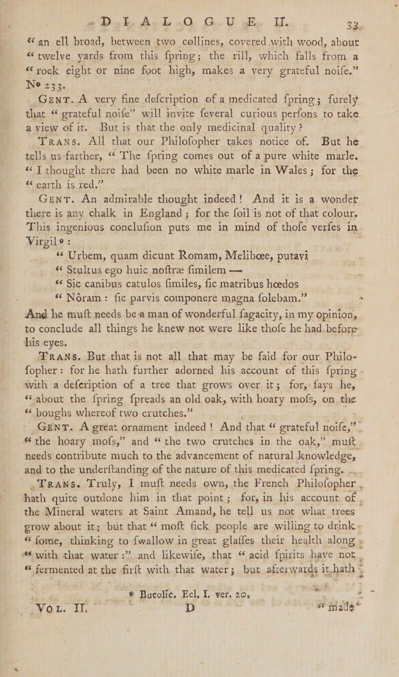 € an ell broad, between two collines, covered with wood, about “twelve yards from this fpring; the rill, which falls from a “rock eight or nine foot high, makes a very. grateful noife.” Ne 233. GENT. A very fine defcription of a medicated fpring; furely that $ grateful noife” will imvite feveral curious perfons to take a view of it. But is that the only medicinal quality ? Trans. All that our Philofopher takes notice of. But he tells us farther, “ The {pring comes out of a pure white marle. ‘J thought there had been no white marle in Wales; for the Slearts, 1S tee, Gent. An admirable thought indeed! And it is a wonder there is any chalk in England; for the foil is not of that colour. This ingenious conclufion puts me in mind of thofe verfes in Virgile : “ Urbem, quam dicunt Romam, Melibeee, putavi “ Stultus ego huic noftre fimilem — — «¢ Sic canibus catulos fimiles, fic matribus heedos “‘ Néram: fic parvis componere magna folebam.” a And he muft needs bea man of wonderful fagacity, in my opinion, to conclude all things he knew not were like thofe he had. before his eyes. TRANS. But that is not all that may be faid ya our Philo- fopher: for he hath further adorned his account of this fpring - with a defeription of a tree that grows over it; for, fays he, ““about the {pring {preads an old oak, with hoary mofs, on the * boughs whereof two crutches.” GENT. A great ornament indeed ! And that “ grateful noife,” . “the hoary mofs,” and “the two crutches in the oak,” muft needs contribute much to the advancement of natural knowledge, and to the underftanding of the nature of this medicated {pring. . Trans. Truly, I muft needs own, the French Philofopher , hath quite outdone him in that point; for, in his account of , the Mineral waters at Saint Amand, he tell us not what trees grow about it; but that “ moft fick people are willing to drink: “fome, thinking to {wallow in great glaffes their health along » ¢ with that water :” and Lienwiee, that “acid {pirits | have not. “ fermented at the firft with that water; but afterwards i it, hath 5 © Bucolic. Ecl. I. ver, 20. | : - yp cape (ahs elite ge 5 Hach ie talte*