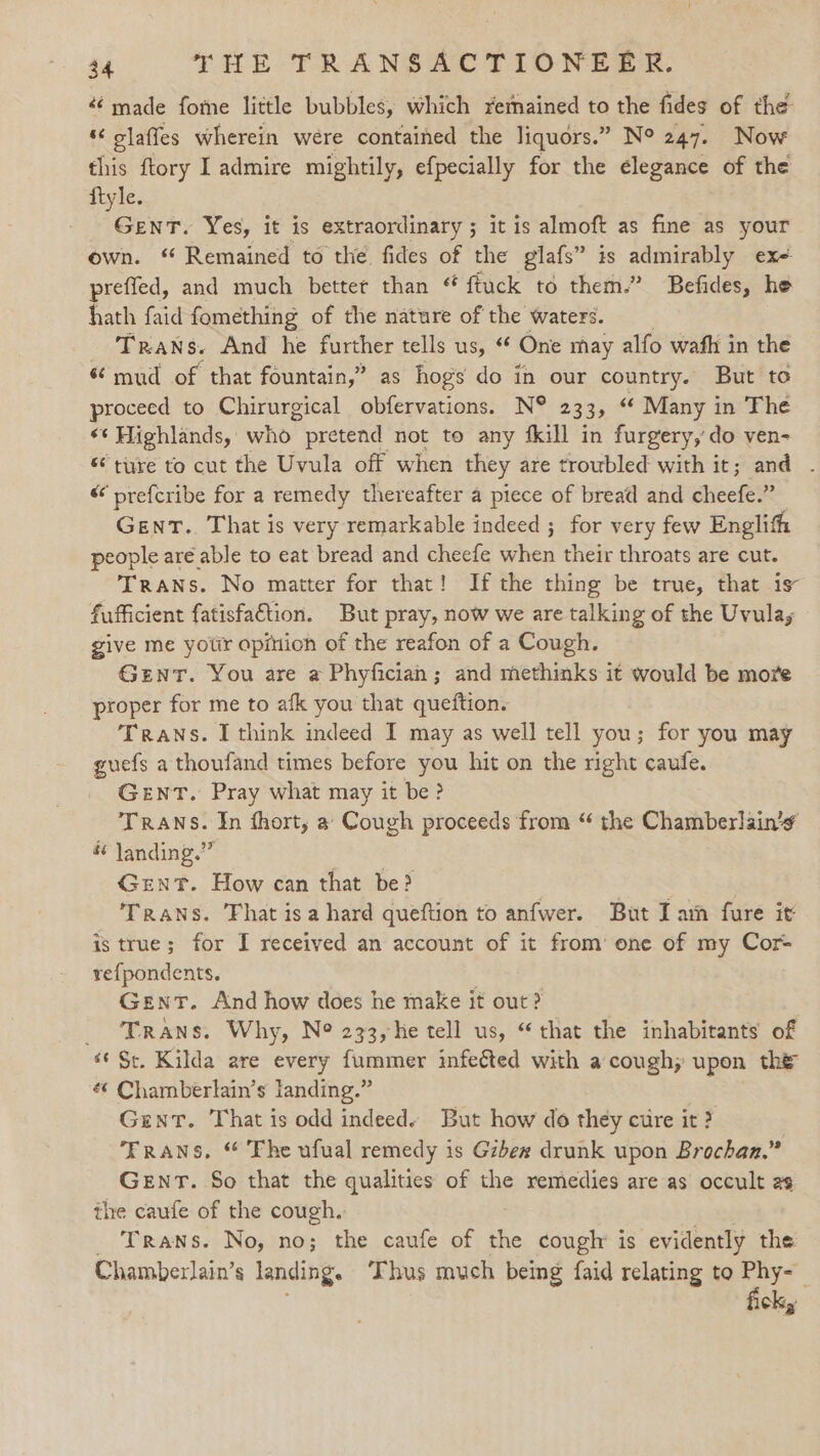 made fome little bubbles, which remained to the fides of the HR elafies wherein were contained the liquors.” Ne 247. Now this ftory I admire mightily, efpecially for the elegance of the ftyle. GenT. Yes, it is extraordinary ; it is almoft as fine as your own. “ Remained to the. fides of the glafs” is gape b&gt; ex preffed, and much better than “ fiuck to them.” Befides, he hath faid fomething of the nature of the waters. Trans. And he further tells us, One may alfo wafh in the *¢ mud of that fountain,” as hogs do in our country. But to proceed to Chirurgical obfervations. N® 2335 “¢ Many in The «¢ Highlands, who” pretend not to any {kill in furgery,’do ven- « ture to cut the Uvula off when they are troubled with it; and - “ prefcribe for a remedy thereafter a piece of bread and cheefe.” Gent. That is very remarkable indeed ; for very few Englith people are able to eat bread and cheefe ae their throats are cut. Trans. No matter for that! Ifthe thing be true, that is fufficient fatisfa€tion. But pray, now we are talking of the Uvulay give me yotir opinion of the reafon of a Cough. Gent. You are a Phyficiah ; and methinks it would be more proper for me to afk you that queftion. Trans. I think indeed I may as well tell you; for you may guefs a thoufand times before you hit on the right caufe. Gent. Pray what may it be? Trans. In fhort, a Cough proceeds from “ the Chamberlain’ é landing.” Gent. How can that be? | Trans. Fhat isa hard queftion to anfwer. But Iam fure it is true; for I received an account of it from’ one of my Cor refpondents. Gent. And how does he make | it out? _ Trans. Why, Ne 233,he tell us, “that the inhabitants of é¢ Sc. Kilda are every fummer infected with a cough; upon the «¢ Chamberlain’s landing.” Giant. That is odd indeed« But how do they cure it ? TRANS, “ Fhe ufual remedy is Gzbex drunk upon Brochan.” GENT. So that the qualities of the remedies are as occult as the caufe of the cough. _ Trans. No, no; the caufe of the cough’ is evidently the Chamberlain’s landing. ‘Thus much being faid relating to re cky