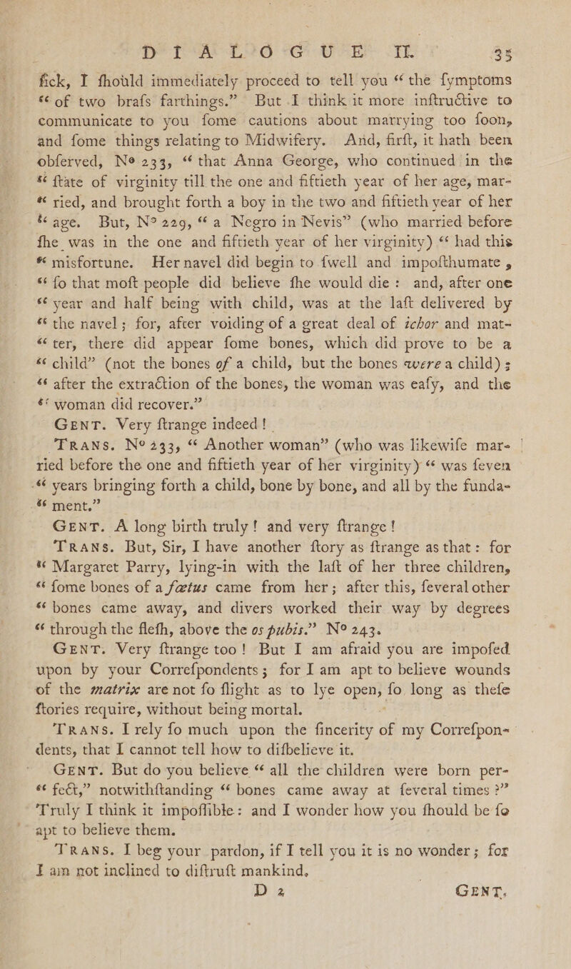 fick, I fhovld immediately proceed to tell you “ the fymptoms “© of two brafs farthings.” But .I think it more inftructive to communicate to you fome cautions about marrying too foon, and fome things relating to Midwifery. And, firft, it hath been obferved, Ne 233, “ that Anna George, who continued in the « ftate of virginity till the one and fiftieth year of her age, mar- * ried, and brought forth a boy in the two and fiftieth year of her ‘age. But, N° 229, “a Negro in Nevis” (who married before fhe was in the one and fiftieth year of her virginity) ‘ had this * misfortune. Hernavel did begin to {well and impofthumate , “¢ fo that moft people did believe fhe would die: and, after one ‘¢ year and half being with child, was at the laft delivered by * the navel; for, after voiding of a great deal of ichor and mat- “ter, there did appear fome bones, which did prove to be a “child” (not the bones ef a child, but the bones were a child) s “ after the extraction of the bones, the woman was eafy, and the €* woman did recover.” GENT. Very ftrange indeed! _ Trans. N° 433, “ Another woman” (who was likewife mars | ried before the one and fiftieth year of her virginity) “ was feven - years bringing forth a child, bone by bone, and all by the funda- “6 ment.” Gent. A long birth truly! and very ftrange ! Trans. But, Sir, I have another ftory as ftrange as that: for “Margaret Parry, lying-in with the laft of her three children, “ fome bones of a fa@tus came from her; after this, feveral other “bones came away, and divers worked their way by degrees “‘ through the flefh, above the os pubis.” N° 243. GENT. Very ftrange too! But I am afraid you are impofed upon by your Correfpondents ; for I am apt to believe wounds of the matrix are not fo flight as to lye open, fo long as thefe {tories require, without being mortal. Trans. I rely fo much upon the fincerity if my Correfpon= dents, that I cannot tell how to difbelieve it. GENT. But do you believe “ all the children were born per- *¢ fect,” notwithftanding “ bones came away at feveral times ?” Truly I think it impoffible: and I wonder how you fhould be fe apt to believe them. Trans. I beg your pardon, if I tell you it is no wonder; for I am not inclined to diftruft mankind, .