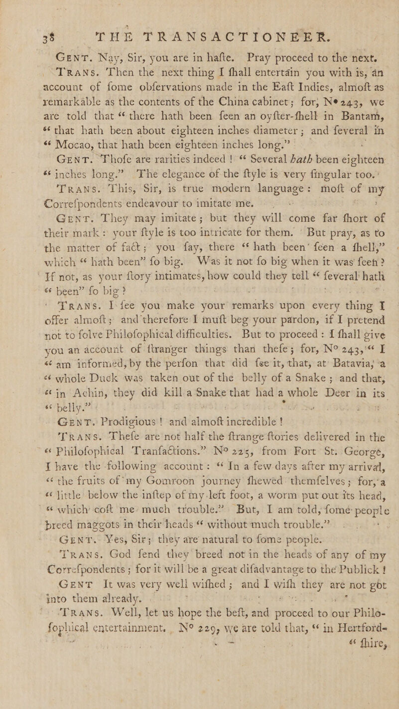 GENT. Nay, Sir, you are in hafte. Pray proceed to the next. ‘Trans. Then the next thing I fhall entertain you with is, an account of fome obfervations made in the Eaft Indies, almoft as remarkable as the contents of the China cabinet; for, Ne243, we are told that “there hath been feen an oyfter-fhell in Bantam, *‘ that hath been about eighteen inches diameter; and feveral in + Mocao, that hath been eighteen inches long.” . GENT. Thofe are rarities indeed ! “ Several hath been eighteen ‘inches long.” The elegance of the ftyle is very fmgular too. Trans. This, Sir, is true modern language: moft of my Correfpondents endeavour to imitateme. + Gent. They may imitate; but they will come it fhort of their mark: your ftyle is too intricate for them. ' But pray, as to _ the matter of fat; you fay, there ‘* hath been’ feen a fhell,” which “ hath been” fo big. Was it not fo big when it was’ feeh > Hf not, as your ftory ny asee eeie they a4 “< feveral net «¢ been” fo big? TRANS. i fee you make your remarks upon every ching I offer almoft; and’therefore I muft beg your pardon, if I pretend not to folve Philofophical difficulties. But to proceed : { fhall give you an account of ftranger things than thefe; for, N° 243,'« I “am informed, by the perfon that did fee it, that, at’ Batavia, -a «¢ whole Duck was taken out of the belly of a Snake; and that, sin Achin, they did kal a Snake wy had a whole Deer in aa 6s belly.” 3 , Gent. Prodigious! and almoft ‘aicbeaite ! TRANS. Thefe are not half the ftrange ftories delivered in the ~« Philofophical Tranfactions.” N° 225, from Fort St. George, J have the following account: “ In a few days after my arrival, <‘ the fruits of ny Gomroon journey fhewed: themfelves; for,‘a “ little below the inftep of my-left foot, a worm put out its head, “which coft me’ much trouble.” But, I am told, fome: people preed maggots in their heads “ without much trouble.” GENT. es; Sir; they are natural to fome people. Trans. God fend they breed not in the heads of any of my Correfpondents ; for it will be a great difadvantage to the Publick f Gent It was very well withed ; ee I orm ie wk gbt into them already. ‘TRANS. Well, let us hope the beft, and sacs to our Philo- fophical entertainment. N° 229, we are told that, * in Hertford- re ho « fhire,