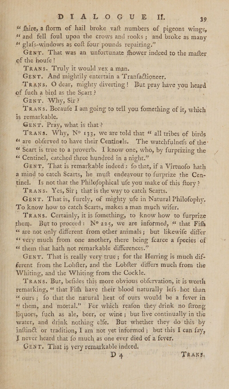 “ fhire, a Soin of hail broke vaft numbers of pigeons wings, “and fell foul upon the crows and rooks ; ee broke as many £¢ glafs-windows as coft four pounds repairing.” Gent. That was an unfortunate fhower indeed to the mafter of the houfe! TRANS. Truly it would vex a man. Gent. And mightily entertain a TranfaCtioneer. TRANS, O dear, mighty diverting ! ! But pray have you heard of fuch a bird as the Scart? Gent. Why, Sir? TRANS. Becaufe Iam going t to teil you fomething of it, which is remarkable. Gent. Pray, what is that? Trans. Why, N° 133, we are told that “ all tribes of birds ¢ are obferved to have their Centinels. The watchfulnefs of the’ &amp; Scart is true to a proverb. I know one, who, by furprizing the ** Centinel, catched three hundred in a night.” GENT, That i is remarkable indeed: fo that, if a Virtuofo hath a mind to catch Scarts, he muft endeavour to furprize the Cen- tinel. Ts not that the Philofophical ufe you make of this ftory ? Trans. Yes, Sir; that is the way to catch Scarts. Gent. Thatis, furely, of mighty ufe in Natural Philofophy. To know how to catch Scarts, makes aman much wifer. TRANS. Certainly, it is fomething, to know how to furprize them. Butto proceed: N° 225, we are informed, “ that Fith “‘ are not only different from other animals ; ; but Vows differ ‘¢ very much from one another, there a fcarce a {pecies of &lt;¢ them that hath not remarkable differences.” Gent. That is really very true; for the Herring is much dif- ferent from the Lobfter, and the Lobfter differs much from the Whiting, and the Whiting from the Cockle. LA Trans. But, befides this more obvious obfervation, it is worth remarking, “ that Fith have their blood naturally lefs.hot than s¢ ours ; fo that the natural heat of ours would be a fever in «them, and mortal.” For which reafon they drink no firong liquors, fuch as ale, beer, or wine; but live continually i in the water, and drink nothing elfe. But whether they do this by inftinét or tradition, Iam not yet informed ; but this I can fay, I never heard that fo much as one ever died of a fever. GENT. That i ig yery remarkable indeed. 3 D4 TRANS,