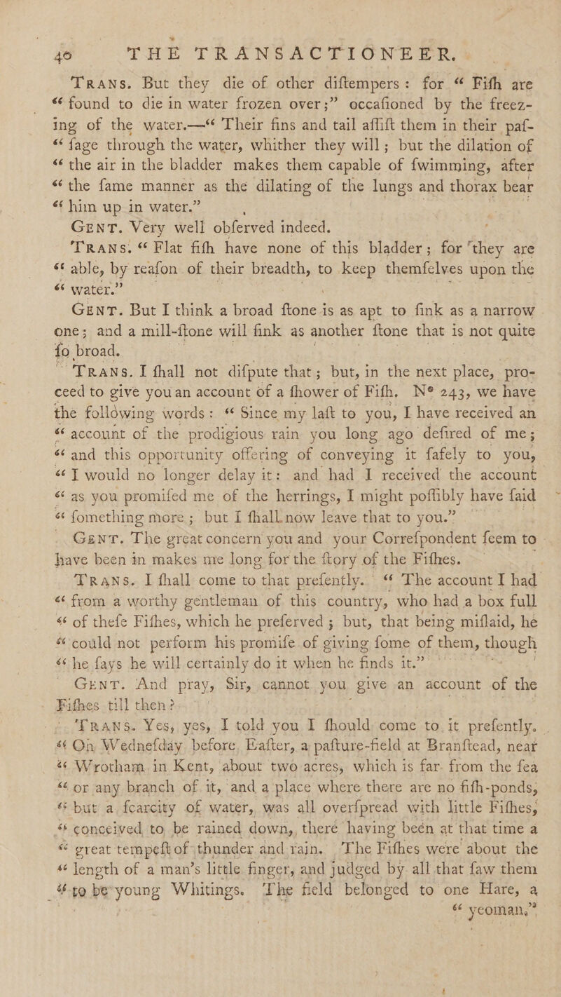 Trans. But they die of other diftempers: for “ Fith are “found to die in water frozen over;” occafioned by the freez- ing of the water.—“ Their fins and tail affift them in their paf- “fage through the water, whither they will; but the dilation of “the air in the bladder makes them capable of {wimming, after “the fame manner as the dilating of the lungs and thorax bear «¢ him up in water.” GENT . Very well obferved indeed. TRANS. “ Flat fith have none of this bladder; for’ ‘they are « able, by reafon of their breadth, to keep themfelves upon the “ water.’ Genr. But I think a broad fone is as apt to fink as a narrow one; and a mill-itone will fink as another {tone that is not quite fo broad. Trans. I fhall not difpute that; but, in the next place, pro- ceed to give youan account Of a fhower of Fifh, N® 243, we have the following words: § Since my laft to you, I have received an “ account an the prodigious rain you long ago defired of me; «and this opportunity offering of conveying it fafely to you, “T would no longer delay it: and had I received the account as you BEER id me of the herrings, I might pee have faid “ fomething more ; but I fhall. now leave that to you.” Gent. The great concern you and your Correfpondent feem to have been in makes me long for the ftory of the Fithes. : Trans. I fhall come to that prefently. ‘ The account I had «from a worthy gentleman of this country, who had a box full “ of thefe Fifhes, which he preferved ; but, that being miflaid, he “could not perform his promife of giving fome of them, though ‘he fays he will certainly do it when he finds it.’ GrenT. ‘And pray, Sir, cannot you, give an account of the Fifhes till then? TRANS. Yes, yes, I told you I fhould come to it prefently. . “¢ On Wednefday before, Eafter, a pafture-field at Branftead, near « Wrotham.in Kent, about two acres, which is far. from the fea “6 or any branch of it, and a place where there are no fith- -ponds, “but a. fearcity of water, was all overfpread with little Fithes, “‘ conceived to, be rained down,, there having been at that time a “ great: tempeft of thunder and-rain. The Fifhes were about the s¢ length of a man’s little finger, and judged by all that faw them ak ta be young Whitings. The field belonged to one Hare, a “ oe .