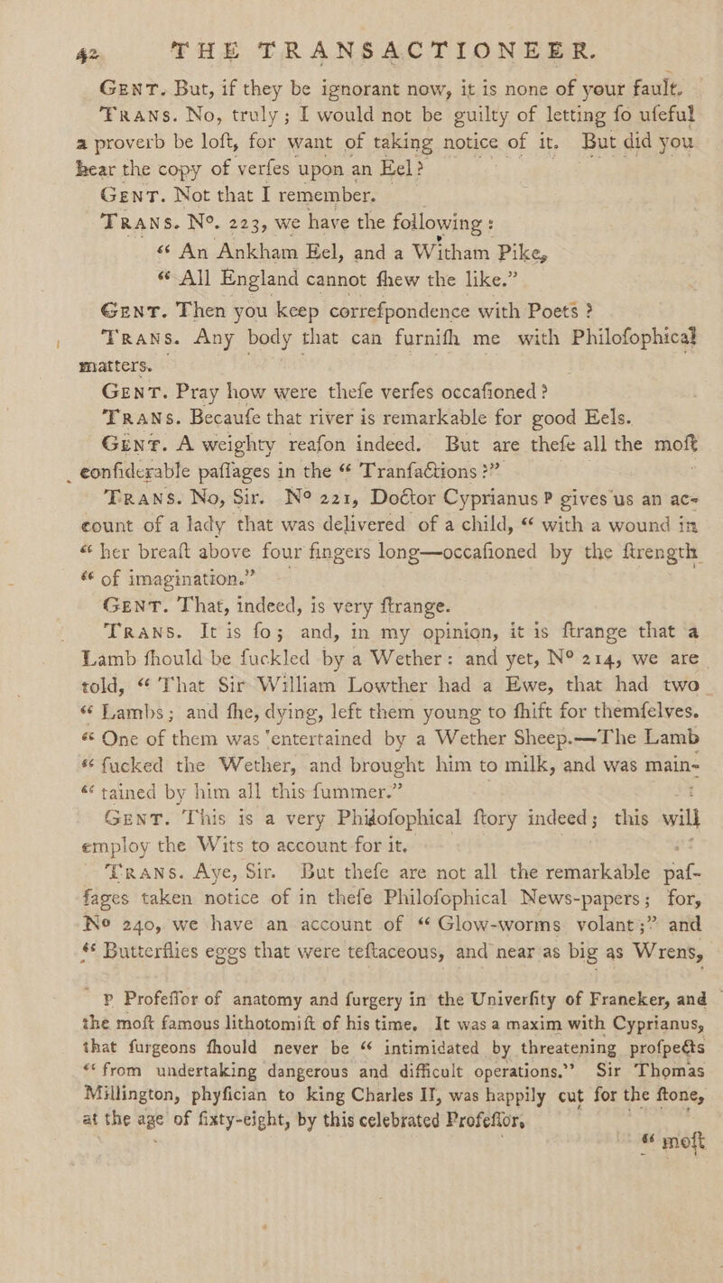 Gent. But, if they be ignorant now, it is none of your fault. Trans. No, truly; I would not be guilty of letting fo ufeful a proverb be loft, for want of taking notice of it. But did you hear the copy of verfes upon an Eel? Lae GenT. Not that I remember. — TRANS. N°. 223, we have the following : 66 An Ankham Eel, and a Wi itham Pike, All England cannot fhew the like.” Gent. Then you keep correfpondence with Poets ? Trans. Any body that can furnifh me with Philofophical matters. GENT. Pray how were thefe verfes occafioned ? Trans. Becaufe that river is remarkable for good Eels. Gent. A weighty reafon indeed. But a thefe all the naib Trans. No, Sir. N° 221, Doctor Cyprianus P gives us an ac= count of a lady that was delivered of a child, with a wound in “her breaft above four fingers long—occafioned by the ftrength é€ of imagination.” GENT. That, indeed, is very ftrange. Trans. It is fo; and, in my opinion, it is ftrange that a told, “ That Sir William Lowther had a Ewe, that had two _ «“ Lambs; and the, dying, left them young to fhift for themfelves. 6 One of them was “entertained by a Wether Sheep.—The Lamb * fucked the Wether, and prot ae him to milk, and was main- - Eanes by him all this fummer.” GENT. This is a very Phidofophical ftory indeed; this will a. the Wits to account for it, Trans. Aye, Sir. But thefe are not all the remarkable wa fages taken notice of in thefe Philofophical News-papers; for, Ne 240, we have an account of “ Glow-worms. volant;” and * Butterflies egos that were teftaceous, and near as big as Wrens, Pp Profeffor of anatomy and furgery in the Univerfity of Franeker, and — the moft famous lithotomift of his time. It was a maxim with Cyprianus, that furgeons fhould never be “ intimidated by threatening profpeéts *‘from undertaking dangerous and difficult operations.’ Sir Thomas Millington, phyfician to king Charles IT, was happily cut for the ftone, at the age of fixty-eight, by this celebrated Profefior, © molt