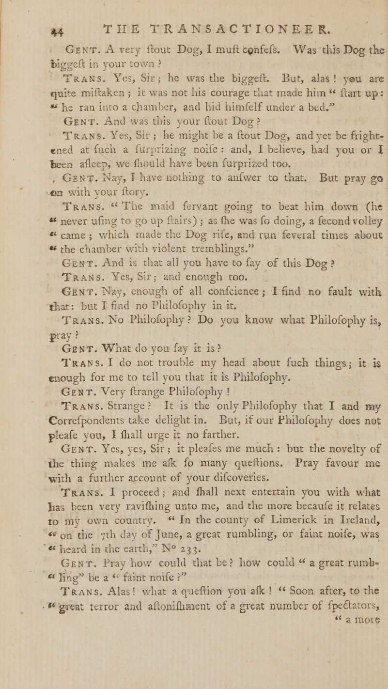 Gent. A very ftout Dog, I muftcenfefs. Was ‘this Dog the biggeft in your town ? Traws. Yes, Sir; he was the biggeft. But, alas! you are quite miftaken ; it was not his courage that made him “ flart up: % he ran into a chamber, and hid himfelf under a bed.” Gent. And was this your ftout Dog? Trans. Yes, Sir; he might be a Reine Dog, and yet be fright- ened at fuch a furprizing ee and, I believe, had you or I been afleep, we fhould have been furprized too, . GENT. Nay, I have nothing to anfwer to that. But pray go von with your ftory. Trans. “ The maid fervant going to beat him down (he _ never ufing to go up flairs) ; as the was fo doing, a fecond volley “came; which made the Dog rife, and run feveral times about &amp; the chamber with violent tremblings.” Gent. And is that al] you have to fay of this Dog? “Trans. Yes, Sir; and enough too. Gent. Nay, enough of all confcience; I find no fault with that: but I find no Philofophy in it. Trans. No Philofophy? Do you know what Philofophy is, pray? Gent. What do you fay it is? Trans. I do not trouble my head about fuch things; it is enough for me to tell you that it is Philofophy. Gent. Very ftrange Philofophy ! Trans. Strange? It is the only Philofophy that I and my Correfpondents take delight i in. But, if our Philofophy does not pleafe you, I thall urge it no farther. GENT. Yes, yes, Sir; it pleafes me much: but the ares of the thing makes me afk fo many queftions. Pray favour me with a further account of your difcoveries. Trans, I proceed; and fhall next entertain you with what has been very ravifhing unto me, and the more becaufe it relates to my own country. In the county of Limerick in Ireland, “€® on the 7th day of June, a great rumbling, or faint noife, was ¢ heard in the earth,” N° 233. 1 Gent. Pray how could that be? how could “ a great rumb- - ling” be a ** faint noife &gt;” Trans. Alas! what a queftion you afk! ‘* Soon after, to the . 6 great terror and aftonifhment of a great number of fpeCtators, “ a more