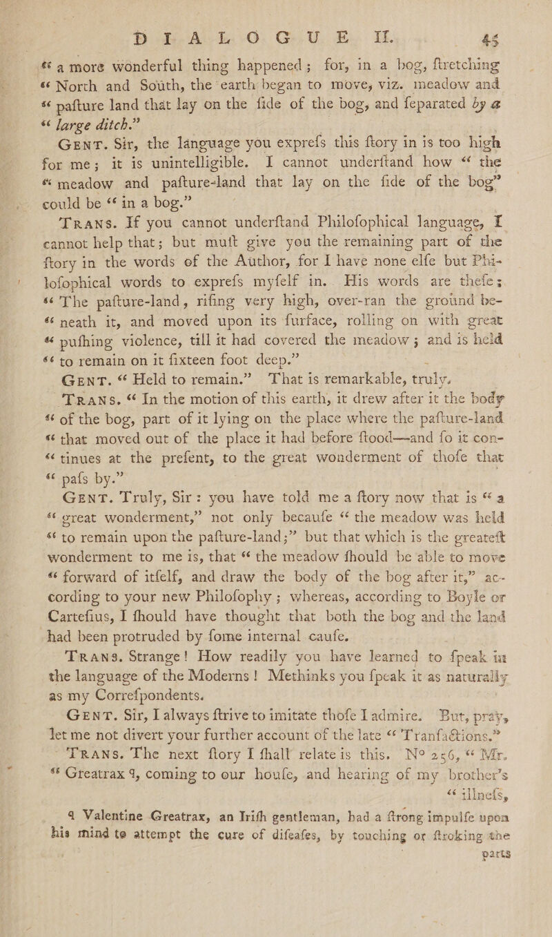 Bo Ald 0. Ge U. By I Re &amp; 4 more wonderful thing happened; for, in a bog, firetching 6‘ North and South, the earth began to move, viz. aie and * pafture land that lay on the fide of the bog, and feparated by @ “ Jarge ditch.” GENT. Sir, the language you exprefs this ftory in is too high for me; it is unintelligible. I cannot underitand how “ the “ meadow and patatevand that lay on the fide of the bog” could be “ in a bog.” : Trans. If you cannot underftand Philofophical language, I cannot help that; but mutt give you the remaining part of the ftory in the words of the Author, for I have none elfe but Phi- lofophical words to exprefs myfelf in. His words are thele; «¢ The pafture-land, rifing very high, over-ran the ground be- «neath it, and moved upon its furface, rolling on with great « pufhing violence, till it had covered the meadow ; and is held $¢ to remain on it fixteen foot deep.” : Gent. “ Held to remain.” That is remarkable, truly. ‘Trans. “ In the motion of this earth, it drew after it the body s of the bog, part of it lying on the place where the pafture-land «“ that moved out of the place it had before {tood—and fo it con- “tinues at the prefent, to the great wonderment of thofe that «pals by:” GENT. Truly, Sir: you have told mea ftory now that is “a «great wonderment,” not only becaufe “ the meadow was held s¢ to remain upon the pafture-land;” but that which is the greatett wonderment to me is, that “ the meadow fhould be able to move “ forward of itfelf, and draw the body of the bog after it,” ac- cording to your new Philofophy ; whereas, according to Boyle or Cartefius, I fhould have thought that both the bog and the land had been protruded by fome internal caufe. Trans. Strange! How readily you have learned to fpeak in the language of the Moderns! Methinks you {peak it as naturally as my Correfpondents. GENT. Sir, I always ftrive to imitate thofe admire. But, pray, jet me not divert your further account of the late “* TranfaGions.” Trans. The next flory I fhalf relate is this. N° 256, © Mr. ** Greatrax 1, coming to our houfe, and hearing of my brother’s “<sllmeds, 4 Valentine Greatrax, an Irith gentleman, had a ftrong impulfe upon his mind te attempt the cure of difeafes, by touching or froking the parts