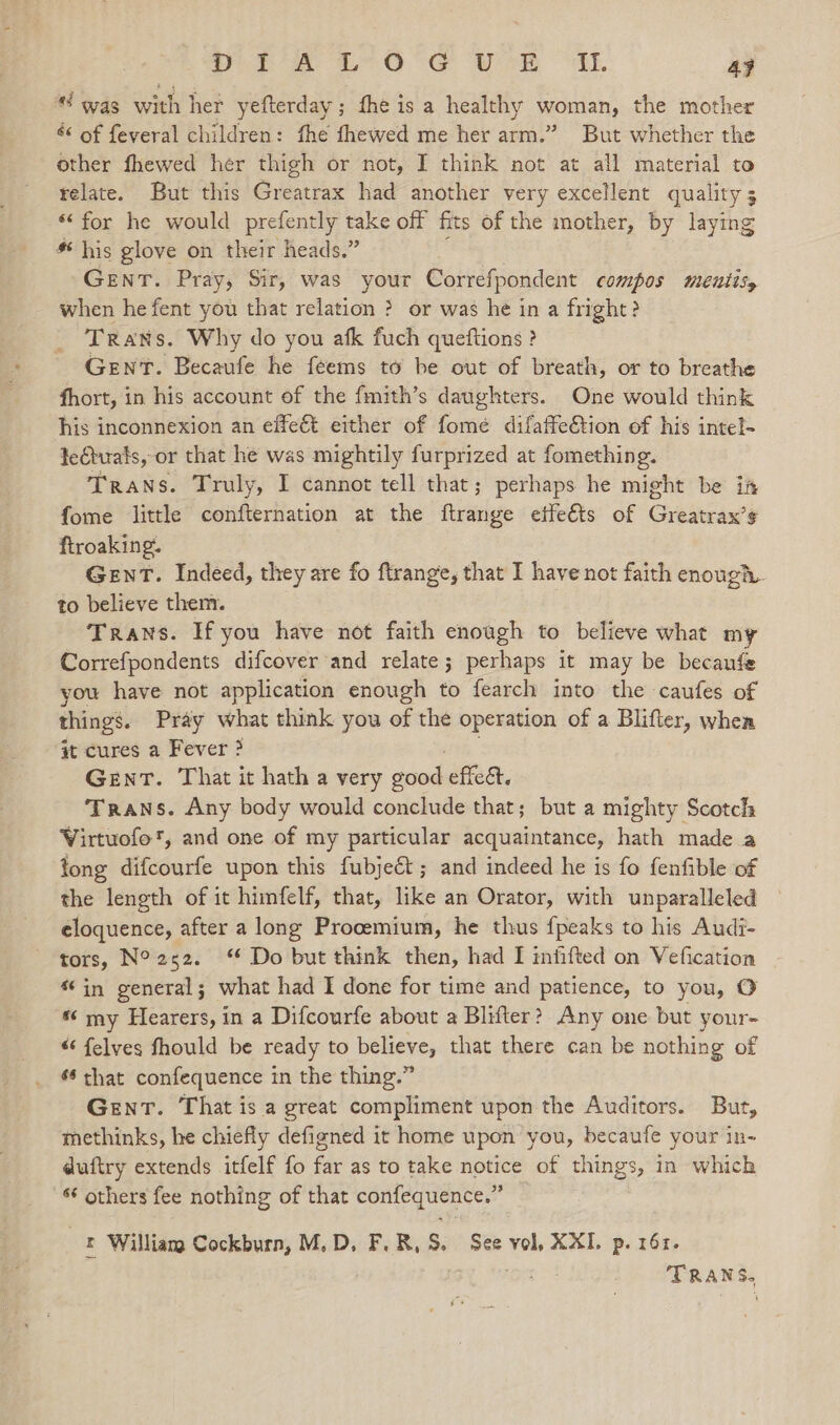 wT A £-6°S UR IE 4} was with her yefterday ; fhe is a healthy woman, the mother é&amp; of feveral children: fhe fhewed me her arm.” But whether the other fhewed her thigh or not, I think not at all material to relate. But this Greatrax had another very excellent quality 3 “‘ for he would prefently take off fits of the mother, by laying * his glove on their heads.” GENT. Pray, Sir, was your Correfpondent compos meutisy when he fent you that relation ? or was he in a fright? Trans. Why do you afk fuch queftions ? GENT. Becaufe he feems to be out of breath, or to breathe fhort, in his account of the fmith’s daughters. One would think his inconnexion an effect either of fome difaffe€&amp;tion of his intel- fectuals, or that he was mightily furprized at fomething. Trans. Truly, I cannot tell that; perhaps he might be ia fome little confternation at the ftrange etfeéts of Greatrax’s ftroaking. Gent. Indeed, they are fo ftrange, that I have not faith enough. to believe them. Trans. If you have not faith enough to believe what my Correfpondents difcover and relate; perhaps it may be becaufe you have not application enough to fearch into the caufes of things. Pray what think you of the operation of a Blifter, when at cures a Fever ? GenT. That it hath a very ducd effet. Trans. Any body would conclude that; but a mighty Scotch Virtuofo', and one of my particular acquaintance, hath made a tong difcourfe upon this fubjeét ; and indeed he is fo fenfible of the length of it himfelf, that, like an Orator, with unparalleled eloquence, after a long Procemium, he thus fpeaks to his Audi- tors, N°252. “ Do but think then, had I infifted on Vefication ‘in general; what had I done for time and patience, to you, O my Hearers, in a Difcourfe about a Blifter? Any one but your- “ felves fhould be ready to believe, that there can be nothing of 66 that confequence in the thing.” Gent. That is a great compliment upon the Auditors. But, methinks, he chiefly defigned it home upon you, becaufe your in- duftry extends itfelf fo far as to take notice of things, in which ‘¢ others fee nothing of that confequence.” _§ William Cockburn, M,D, F.R,S. See vol, XXI. p. 161. TRANS,