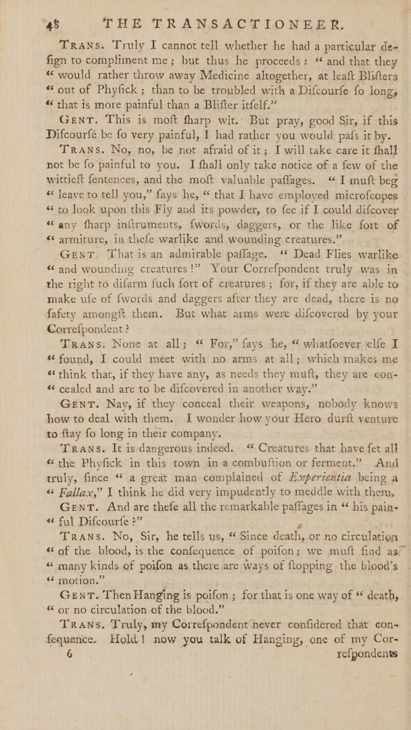 TrANs. Truly I cannot tell whether he had a particular de- fign to compliment me; but thus he proceeds: “ and that they “would rather throw away Medicine altogether, at leaft Blifters “out of Phyfick; than to be troubled with a Difcourfe fo long, ¢ that is more painful than a Blifter itfelf.’’ Gent. This is moft fharp wit.’ But pray, good Sir, if this Difcourfé be fo very painful, I had rather you would pafs it by. Trans. No, no, be not afraid of it; I will take care it thall not be fo painful to you. I fhall only take notice of a few of the wittieft fentences, and the moft valuable paflages. “I muft beg * Jeave to tell you,” fays he, “ that I have employed aikske lata. «to look upon this Fly and its powder, to fee if I could difcover “any fharp inftruments, f{words, daggers, or the like fort of «¢ armiture, in thefe warlike and wounding creatures.” GENT. That is an admirable pallaze. ‘* Dead Flies warlike. «and wounding creatures!” Your Correfpondent truly was. in the right to difarm fuch fort of creatures; for, if they are able to make ufe of {words and daggers after they are dead, there is no fafety amongit them. But what arms were difcovered by your Correfpondent ? Trans: None at all; ‘ For,” fays he, * whatfoever.elfe I * found, I could meet with no arms at all; which makes me ‘* think that, if they have any, as needs they muft, they are -con- *¢ cealed and are to be difcovered in another way.” GENT. Nay, if they conceal their weapons, nobody knows how to deal with them. I wonder how your Hero durft venture to ftay fo long in their company. Trans. It is dangerous indeed. “ Creatures that have fet all «the Phyfick in this town ina combuftion or ferment.” And truly, fince “ a great man complained of Experientia being a “&lt; Fallax,” J think. he did very impudently to meddle with them, Gent. And are thefe all the remarkable paflages in “ his pain- « ful Difcourfe ?” TraANs. No, Sir, he tells us, *¢ Since death, or no circulation “ of the. blood, is the confequence of poifon; we muft find as “ many kinds of poifon as there are ways of flopping the blood’s *¢ motion.” Gent. Then Hanging is poifon ; for that is one way of “ death, “ or no circulation of the blood.” Trans. Truly, my Correfpondent never confidered that con- fequence. Hold! now you talk of Hanging, one of my Cor-