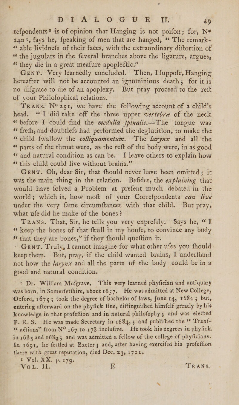 SpA Loe tr th 45 refpondents* is of opinion that Hanging is not poifon; for, N* 240+, fays he, {peaking of men that are hanged, “ The remark- able lividnefs of their faces, with the extraordinary diftortion of “ the jugulars in the feveral branches above the ligature, argues, * they die in a great meafure apople€tic.” Gent. Very learnedly concluded. Then, I fuppofe, Hanging hereafter will not be accounted an ignotninious death; for it is no difgrace to die of an apoplexy. But pray proceed to the reft of your Philofophical relations. TRANs. N° 251, we have the following account of a child’s head. “I did take off the three upper vertebre of the neck “before I could ‘find the medulla /pinalis—The tongue was “ frefh, and doubtlefs had performed the deglutition, to make the “child fwallow the colliquamentum. ‘The larynx and all the “ parts of the throat were, as the reft of the body were, in as good «and natural condition as can be. I leave others to explain how 6 this child could live without brains.” GENT. Oh, dear Sir, that fhould never have been omitted: it was the main thing in the relation. Befides, the explaining that would have folved a Problem at prefent much debated in the world; whichis, how moft of your Correfpondents can hve under the very fame citcumftances with that child. But pray, what ufe did he make of the bones ? TRANS. That, Sir, he tells you very exprefsly. Says he, “I “keep the bones of that fkull in my houfe, to convince any body ‘‘ that they are bones,” if they fhould queftion it. - Gent. Truly, I cannot imagine for what other ufes you fhould keepthem. But, pray, if the child wanted brains, I underftand not how the /aryzx and all the parts of the body could be in a good and natural condition. s Dr. William Mufgrave, This very learned phyfician and antiquary was born, in Somerfetfhire, about 1657. He was admitted at New College, ‘Oxford, 1675 ; took the degree of bachelor of laws, June 14, 16823 but, entering afterward on the phyfick line, diftinguifhed himfelf greatly by his knowledge in that profeffion and in natural philofophy ; and was eleCted F.R.S. He was made Secretary in 1684, 3 and publithed the “* Tranf- “ agtions” from N° 167 to 178 inclufive. He took his degrees in phyfick. in 1635 and 16893 and was admitted a fellow of the college of phyficians. In 1691, he fettled at Exeter; and, after having exercifed his profeflion there with great reputation, died Dec, 23, 1721. t Vol. XX. p. 179. Vou. JI. BE, VATRANS,