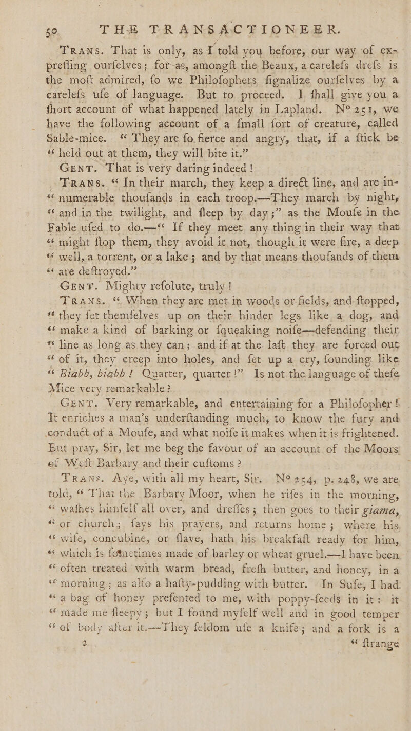 TRANS. That is only, as fi told you before, our way of ex- prefling ourfelves; fot-as, amoneft the Beaux, acarelefs drefs is the moft admired, fo we Philofophers fignalize ourfelves by a carelefs ufe of language. But to proceed, I fhall give you a fhort account of what happened lately in Lapland. N° 251, we have the following account of a fmall fort of creature, called Sable-mice. “ They are fo fierce and angry, that, if a ftick be ‘‘ held out at them, they will bite it.” GENT. That is very daring indeed! _ Trans. “In their march, they keep a direét line, and are in- ‘‘numerable thoufands in each troop.—They march by night, «and in the twilight, and fleep by day ;” as the Moufe in the Fable ufed to do.—* If they meet any thing in their way that “ might ftop them, they avoid it not, hough, i it were fire, a deep « well,.a seeicnd or a lake; and by that means thoufands of sa “ are deftroyed.” Gent. Mighty refolute, truly ! Trans. “ When they are met in woods or-fields, and-ftopped, “they fet themfelves up on their hinder legs like a dog, and «make a kind of barking or fqueaking noife—defending their * line as long as they can; andif at the laft they are forced out ‘Cat it, ee creep into holes, and fet up a cry, founding like “ Biabb, biabb ! Quarter, quarter!” Is not the language of thefe Mice very remarkable? GENT. Very remarkable, and entertaining for a Philofopher Tt enriches a man’s underftanding much, to know the fury and conduét of a Moufe, and what noife it makes when it is frightened. Ent pray, Sir, let me beg the favour of an account of the Moors ef Weft Barbary and their cuftoms ? Trane. Aye, with all my heart, Sir. N° 2s4, p.248, we are told, “ That the Barbary Moor, when he rifes in the morning, “* wathes himfelf all over, and dreffes; then goes to their giama, “or church; fays his prayers, and returns home; where his ** wife, concubine, or flave, hath his breakfaft ready for him, ‘«« which is fotactimes made of barley or wheat gruel.—I have been. “ often treated with warm bread, frefh butter, and honey, in a ‘morning; as alfo a halty-pudding with butter. In Sufe, I had: ‘a bag ar honey Laps abeh to me, with poppy-feeds in it: it “made me fleepy ; ; but I found myfelf well and in good tem per “of body after it-They feldom ufe a knife; and a fork is a 2 “ flrange