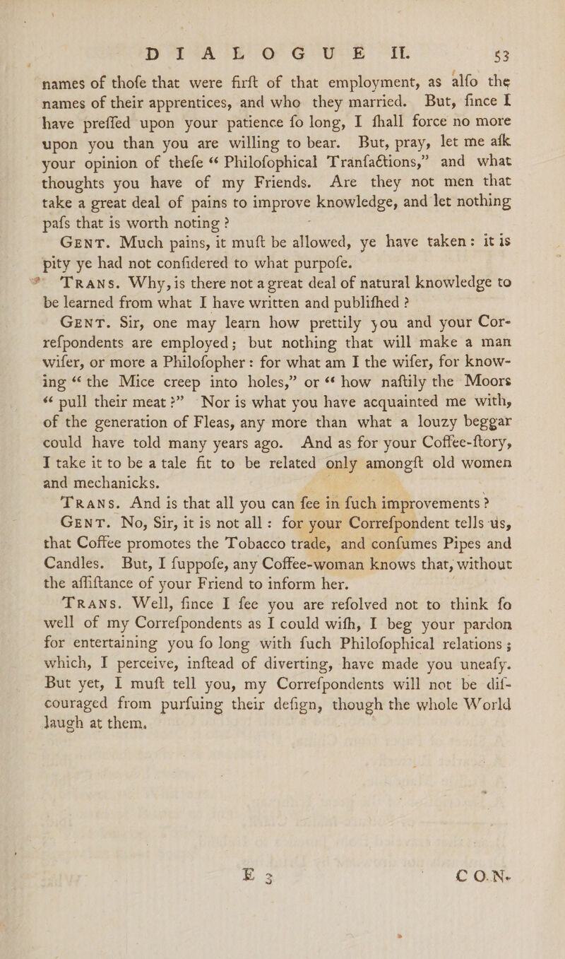 D 2A 8 oe GUE “Ht. 63 names of thofe that were firft of that employment, as alfo the names of their apprentices, and who they married. But, fince I have preffed upon your patience fo long, I fhall force no more upon you than you are willing to bear. But, pray, let me afk your opinion of thefe “ Philofophical Tranfaétions,” and what thoughts you have of my Friends. Are they not men that take a great deal of pains to improve knowledge, and let nothing pafs that is worth noting ? Gent. Much pains, it muft be allowed, ye have taken: it is pity ye had not confidered to what purpofe. * Trans. Why, is there not a great deal of natural knowledge to be learned from what I have written and publifhed ? GENT. Sir, one may learn how prettily you and your Cor- refpondents are employed; but nothing that will make a man wifer, or more a Philofopher: for what am I the wifer, for know- ing “ the Mice creep into holes,” or ** how naftily the Moors « pull their meat?” Nor is what you have acquainted me with, of the generation of Fleas, any more than what a louzy beggar could have told many years ago. And as for your Coffee-ftory, Ttake it to be atale fit to be related only amongtt old women and mechanicks. Trans. And is that all you can fee in fuch improvements ? GENT. No, Sir, it is not all: for your Correfpondent tells us, that Coftee promotes the Tobacco trade, and confumes Pipes and Candles. But, I fuppofe, any Coffee-woman knows that, without the affiftance of your Friend to inform her. Trans. Well, fince I fee you are refolved not to think fo well of my Correfpondents as I could wifh, I beg your pardon for entertaining you fo long with fuch Philofophical relations ; which, I perceive, inftead of diverting, have made you uneafy. But yet, I muft tell you, my Correfpondents will not be dif- couraged from purfuing their defign, though the whole World Jaugh at them. C O.N- Ww