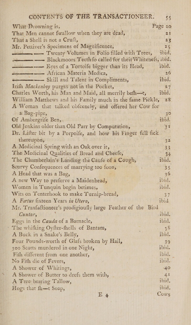 What Drowning is, Page 20 That Men cannot {wallow when they are dead, 21 That a Shell is not a Cruft, 23 = Pettiv er’s Specimens of Magnificence, ras —- Twenty Volumes in Folio filled with Trees, ibid. —— Blackmoors Teeth fo called for theif Whitenefs, ibid. —— Eyes of a Fortoife bigger than its Head, ibid. se African Materia Medica, 26 —--— Skill and Talent in Compliments, ibid. Inth Mackenboy purges not in the Pocket, Be: Charles Worth, his Man and Maid, all merrily befh—t, ibid. William Matthews and his Family much in the fame Pickle, 28 A Woman that talked obfcenely, and offered her Cow for a: Bag-pipe, zo Of Ambergrife Ben, tbid. Old Jenkins older than Old Parr by Compiaiciy &gt; Ieee Dr. Lifter bit by a Porpoife, and how his Finger fell fick thereupon, 32 A Medicinal Spring with an Oak over it, 33 The Medicinal Qualities of Bread aiid Cheefe, 34 The Chamberlain’s Landing the Caufe of a Cough, tbid. Scurvy Confequences of marrying too ey 35, A Head that was a Bag, 36 A new Way to preferve a Maidenhead, Aor ibid. Women in Tunquin begin betimes, ibid. Wits on Tenterhook to make Turnip-bread, 37 A Fetus fixteen Years 12 Utero, ibid Mr. Tranfactioneer’s prodigioufly large Feather of the Bird Cuntor, , ibid, Eggs in the Cauda of a Barnacle, ibid. * The whitking Oyfter-fhells of Bantam, ; eee A Buck in a Snake’s Belly, ibid. Four Pounds-worth of Glafs broken by Hail, 39 300 Scarts murdered in one Night, ibid. Fith different from one another, ibid. No Fifh die of Fevers, ibid. _ A Shower of Whitings, 40 A Shower of Butter to drefs them with, 41 A Free bearing Tallow, ibid, Hogs that fh—t Soap, ibid. E 4 Cows