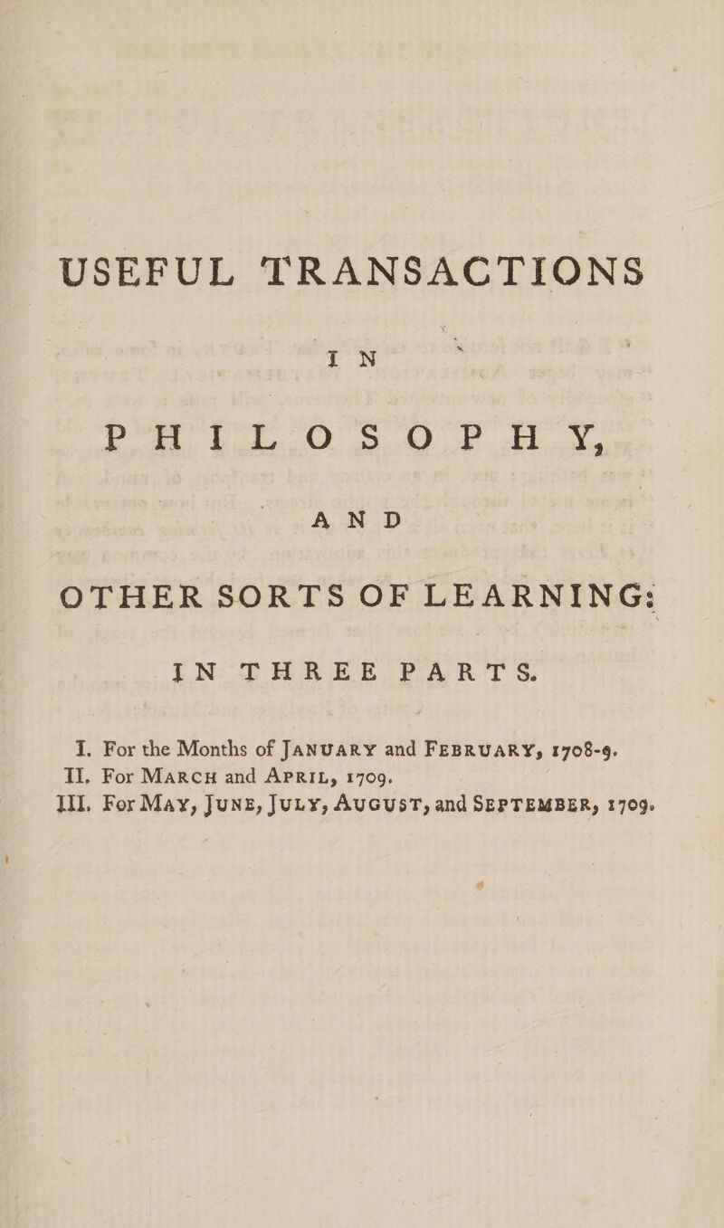 USEFUL TRANSACTIONS IN . PHILOSOPH i AN D OTHER SORTS OF LEARNING: IN THREE PART S. I, For the Months of JANUARY and FEBRUARY, 1708-9. TI, For Marcu and APRIL, 1709. WL, For May, Junz, JuLy, AuGUST, and SEPTEMBER, 1709.