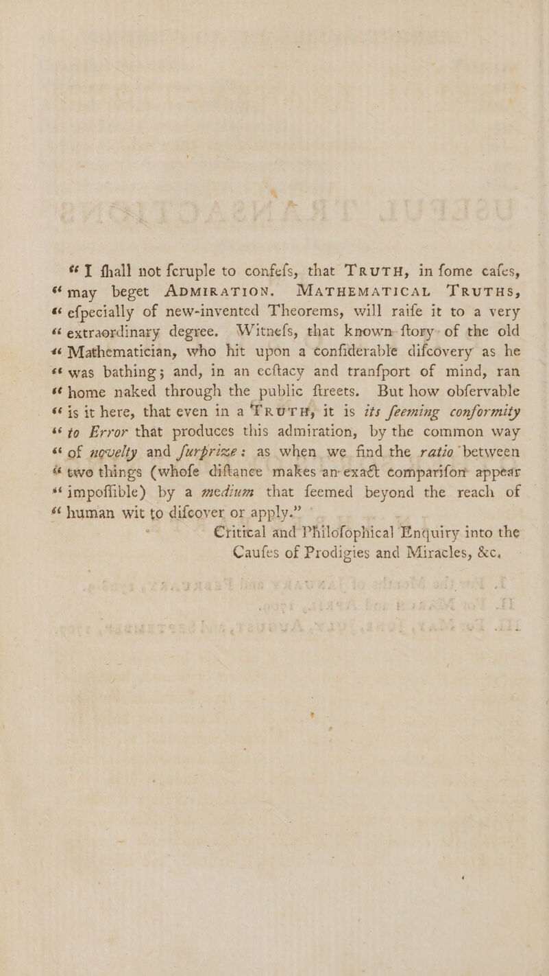 “may beget ADMIRATION. MATHEMATICAL TRUTHS, “ efpecially of new-invented Theorems, will raife it to a very ‘¢ extraordinary degree. Wiitnefs, that known: ftory: of the old 46 Mathematician, who hit upon a confiderable difcovery as he ‘‘ was bathing; and, in an ecftacy and tranfport of mind, ran «home naked through the public ftreets. But how obfervable ‘is it here, that even in a TRUTH, it is its feeming conformity ‘© to Error that produces this admiration, by the common way “ of novelty and furprize: as when we. find the ratio between « two things (whofe diftance makes an-exatt comparifon appear *‘impoffible) by a medium that feemed beyond the reach of s¢ human wit to difcover or apply.” ; Critical and Philofophical Enquiry into the Caufes of Prodigies and Miracles, &amp;c,