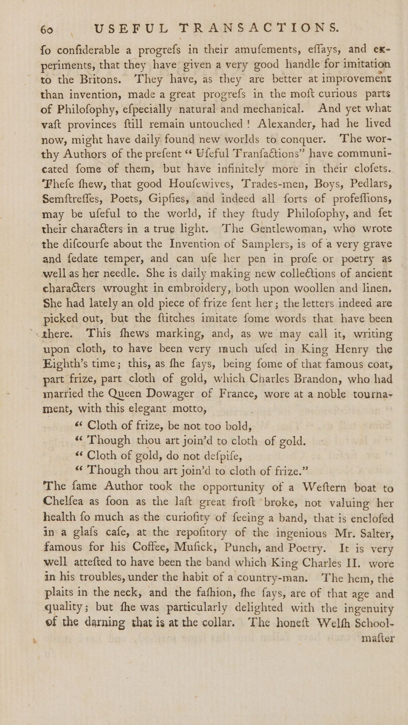 fo confiderable a progrefs in their amufements, effays, and ex- periments, that they have given a very good handle for 3 imitation to the Britons. ‘They have, as they are better at improvement than invention, made a great progrefs in the moft curious parts of Philofophy, efpecially natural and mechanical. And yet what vaft provinces ftill remain untouched! Alexander, had he lived now, might have daily found new worlds to conquer. ‘The wor- thy Authors of the prefent “ Ufeful Tranfactions” have communi- cated fome of them, but have infinitely more in their clofets. Thefe thew, that good Houfewives, Trades-men, Boys, Pedlars, Semftrefles, Poets, Gipfies, and indeed all forts of profeffions, may be ufeful to the world, if they ftudy Philofophy, and fet their characters in a true light. The Gentlewoman, who wrote the difcourfe about the Invention of Samplers, is of a very grave and fedate temper, and can ufe her pen in profe or poetry as well as her needle. She is daily making new colleétions of ancient characters wrought in embroidery, both upon woollen and linen. She had lately an old piece of frize fent her; the letters indeed are picked out, but the ftitches imitate fome words that have been ‘there. This fhews marking, and, as we may call it, writing upon cloth, to have been very much ufed in King Henry the Eighth’s time; this, as fhe fays, being fome of that famous coat, part frize, part cloth of gold, which Charles Brandon, who had married the Queen Dowager of France, wore at a noble tournay ment, with this elegant motto, 6‘ Cloth of frize, be not too bold, “Though thou art join’d to cloth of gold. “ Cloth of gold, do not defpife, “ Though thou art join’d to cloth of frize.” The fame Author took the opportunity of a Weftern boat to Chelfea as foon as the laft great froft broke, not valuing her health fo much as the curiofity of feeing a band, that is enclofed in a glafs cafe, at the repofitory of the ingenious Mr. Salter, famous for his Coffee, Mufick, Punch, and Poetry. It is very well attefted to have been the band which King Charles II. wore in his troubles, under the habit of a country-man. The hem, the plaits in the neck, and the fafhion, the fays, are of that age and quality; but fhe was particularly delighted with the ingenuity of the darning that is at the collar. The honeit Welth School- mafter