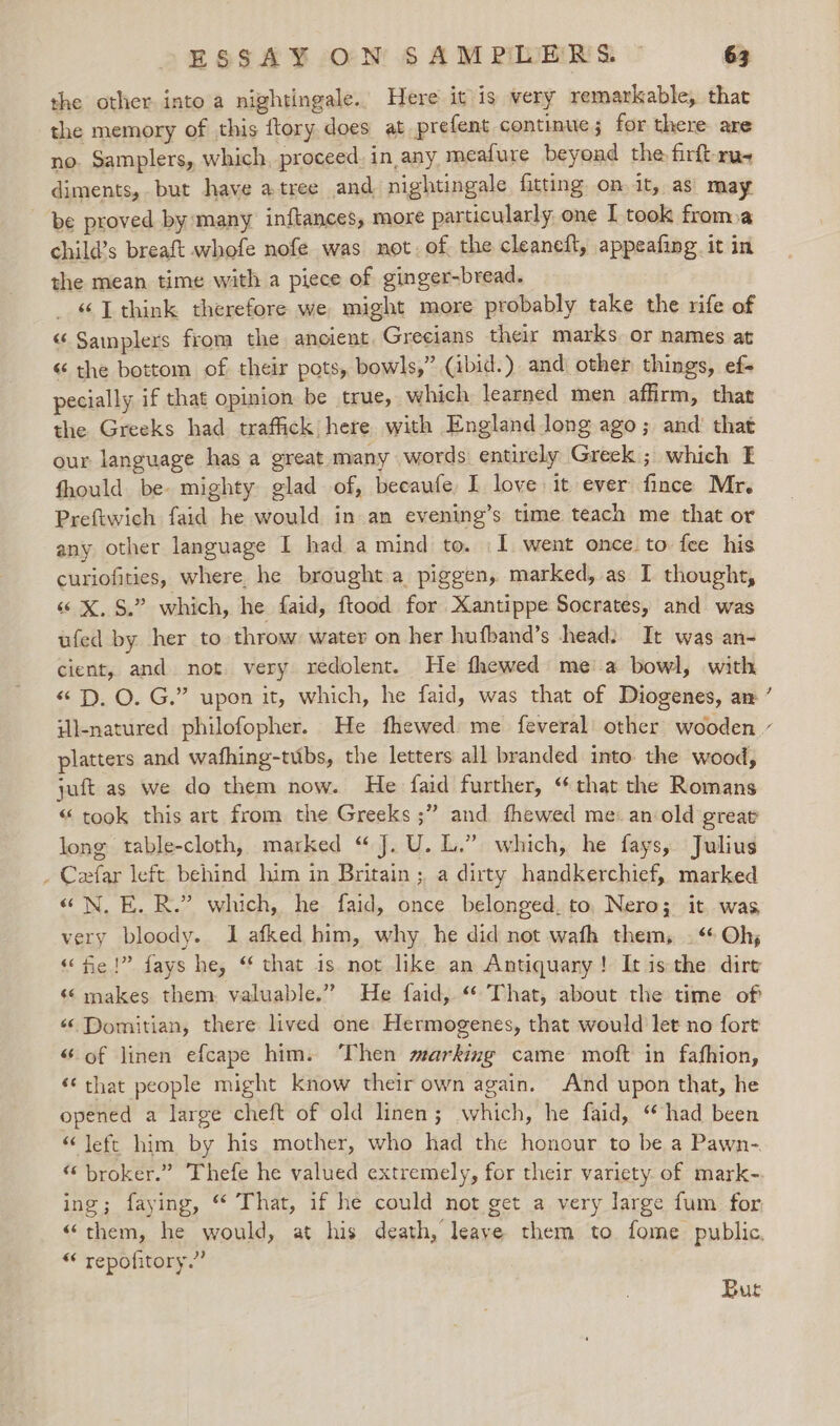the other into a nightingale. Here it is wery remarkable, that the memory of this {tory does at prefent continue; for there are no. Samplers, which, proceed. in any meafure beyond the firftru- diments, but have atree and nightingale fitting on.it, as may be proved by many inftances, more particularly one I took froma child’s breaft whofe nofe was not. of the cleaneft, appeafing it in the mean time with a piece of ginger-bread. _ «LT think therefore we might more probably take the rife of “ Samplers from the ancient. Grecians their marks or names at « the bottom of their pots, bowls,” (ibid.) and other things, ef- pecially if that opinion be true, which learned men affirm, that the Greeks had traffick here with England long ago; and’ that our language has a great many words entirely Greek ; which E fhould be mighty glad of, becaufe I love it ever fince Mr. Preftwich faid he would in an evening’s time teach me that or any other language I had a mind to. .1 went once. to: fee his curiofities, where. he brought a piggen, marked, as I thought, “ X, $.” which, he faid, ftood for Xantippe Socrates, and was ufed by her to throw: water on her hufband’s head: It was an- cient, and not. very redolent. He fhewed mea bowl, with “2D. O. G.” upon it, which, he faid, was that of Diogenes, an ~ platters and wafhing-tubs, the letters all branded into. the wood, juft as we do them now. He faid further, “that the Romans “ took this art from the Greeks ;” and fhewed me: an:old great long table-cloth, marked “ J. U. L.” which, he fays, Julius . Ceaefar left behind him in Britain; a dirty handkerchief, marked “«N. E.R.” which, he faid, once belonged. to, Nero; it was very bloody. 1 afked him, why he did not wath them, . “ Oh, “fe!” fays he, “ that is not like an Antiquary! Itis the dirt “6 makes them. valuable.” He faid, “ That, about the time of “Domitian, there lived one Hermogenes, that would let no fort “of linen efcape him. Then marking came moft in fafhion, ‘that people might know their own again. And upon that, he opened a large cheft of old linen; which, he faid, “had been “ Jeft him by his mother, who had the honour to be a Pawn-. “ broker.” Thefe he valued extremely, for their variety. of mark- ing; faying, * That, if he could not get a very large fum for “them, he would, at his death, leaye them to fome public. “ repofitory.” Bur