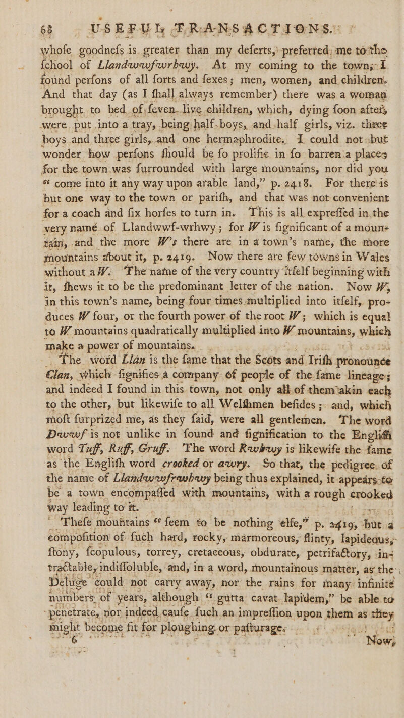 whofe ganduets is. greater than my deferts,’ preferred, me tothe {chool of Llandwunfwrbuy. At my coming to the town;:1 ound perfons of all forts and fexes; men, women, and children. And that day (as I fhall always remember) there was a woman brought to bed of: feven.. live children, which, dying foon after, were. put into a tray, being. half.boys, and-half girls, viz. three boys and three girls,.and one hermaphrodite, I could not but wonder how perfons fhould be fo prolific in fo barren.a places for the town.was furrounded with large mountains, nor did you s¢ come into it any way upon arable land,” p. 2418. For there’is but one way to the town or parifh, and that was not convenient for a coach and fix horfes to turn in. This is all expreffed in, the very namé. of Llandwwf-wrhwy; for W is hgnificane of a mouns tain, . and the. more W's there are in a town’s name, the more mountains about it, p.2419. Now there are few towns in Wales without aW: ‘Fhe name of the very country itfelf beginning. with it, fhews it to be the predominant | letter of the nation. Now ¥, jn this town’s name, being four times.multiplied into itfelf, pro- duces W four, or the fourth power of the root W; which is equal to W mountains quadratically multiplied into W peenane&lt; which make @ power of mountains. _ . The word Llan is the fame that the Scots Jad, Trith, proncunes Clan, which fignifies a company 6f people of the fame lineage; and indeed I found in this town, not only all of them akin each to the other, but likewife to all Welfhmen befides ;. and, which moft furprized mie, as they faid, were all gentlemen, The word Dwwf i is not unlike in found and fignification to the Englith word Tug, Ruff, Gruff. The word Rwy is likewife the fame as ‘the Englith word crooked or awry. So that, the pedigree. of the name of Llandwwfrwbhwy being thus explained, it-appedrs-to be a town encompafied with mountains, with a rough mies way leading to it. _ ' 'Thefe mountains ¢ het to be nothing elfe,” p: 2419, Bis a compofition of fuch hard, rocky, marmoreous, Ainey, lapideaus,- ftony, {copulous, torrey,. cretaceous, obdurate, petrifattory, in- tra€table, indiffoluble, and, in a word, mountainous matter, as‘ the’, Deluge’ could not carry away, nor the rains for many. infinit# numbers: of years, etl aA és gutta cavat apne be able. to agi see