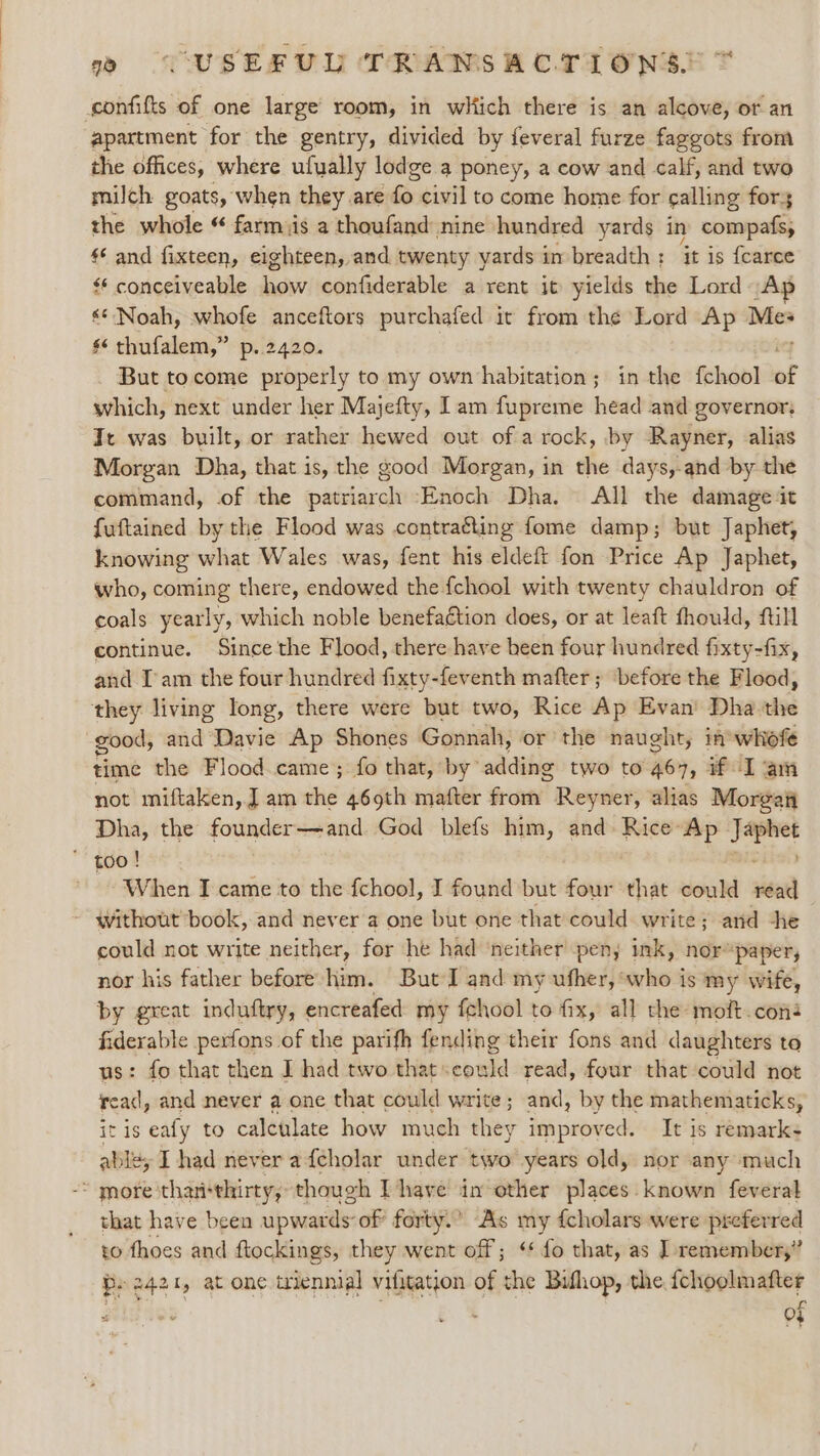 confifts of one large’ room, in wliich there is an alcove, or an apartment for the gentry, divided by feveral furze faggots from the offices, where ufually lodge a poney, a cow and calf, and two milch goats, when they are fo. civil to come home for calling for the whole “ farmiis a thoufand nine hundred yards in compats, ** and fixteen, eighteen, and twenty yards in breadth: it is fcarce ‘ conceiveable how confiderable a rent it yields the Lord Ap «* Noah, whofe anceftors purchafed it from the Lord Ap Me- §‘ thufalem,” p..2420. But tocome properly to my own habitation; in the fchool of which, next under her Majefty, Iam fupreme head and governor: It was built, or rather hewed out of a rock, by Rayner, alias Morgan Dha, that is, the good Morgan, in the days,-and by the command, of the patriarch Enoch Dha. All the damage it fuftained by the Flood was contracting fome damp; but Japhet, knowing what Wales was, fent his eldeft fon Price Ap Japhet, who, coming there, endowed the fchool with twenty chauldron of coals yearly, which noble benefation does, or at leaft fhould, fill continue. Since the Flood, there have been four hundred fixty-fix, and I'am the four hundred fixty-feventh mafter ; ‘before the Flood, they living long, there were but two, Rice Ap Evan Dha the good, wad ‘Davie Ap Shones Gonnah, or the naught, in whofe time the Flood came; fo that, by” adding two to 467, if I am not miftaken,.J am the 469th mafter fro Reyner, alias Morgati Dha, the founder—and God blefs him, and Rice Ap Sow * too! ' When I came to the fchool, I found but four that could vise ~ without book, and never a one but one that could write; arid -he could not write neither, for he had ‘neither peny ink, nor® ‘paper, nor his father before him. But I and my ufher, who is my wife, by great induftry, encreafed my fchool to fix, all the moft.coné fiderable perfons of the parifh fending their fons and daughters to us: fo that then I had two that«could read, four that could not read, and never a one that could write; and, by the mathematicks, itis eafy to calculate how much they improved. It is remark: able, I had never a {cholar under two years old, nor any much -~ more 'than*thirty, though Thave in other places. known feveral that have been upwards of’ forty.’ As my {cholars were preferred to thoes and ftockings, they went off; ‘* fo that, as | remember,” Po 2421, at one triennial vifitation of the Bifhop, the fchoolmafter