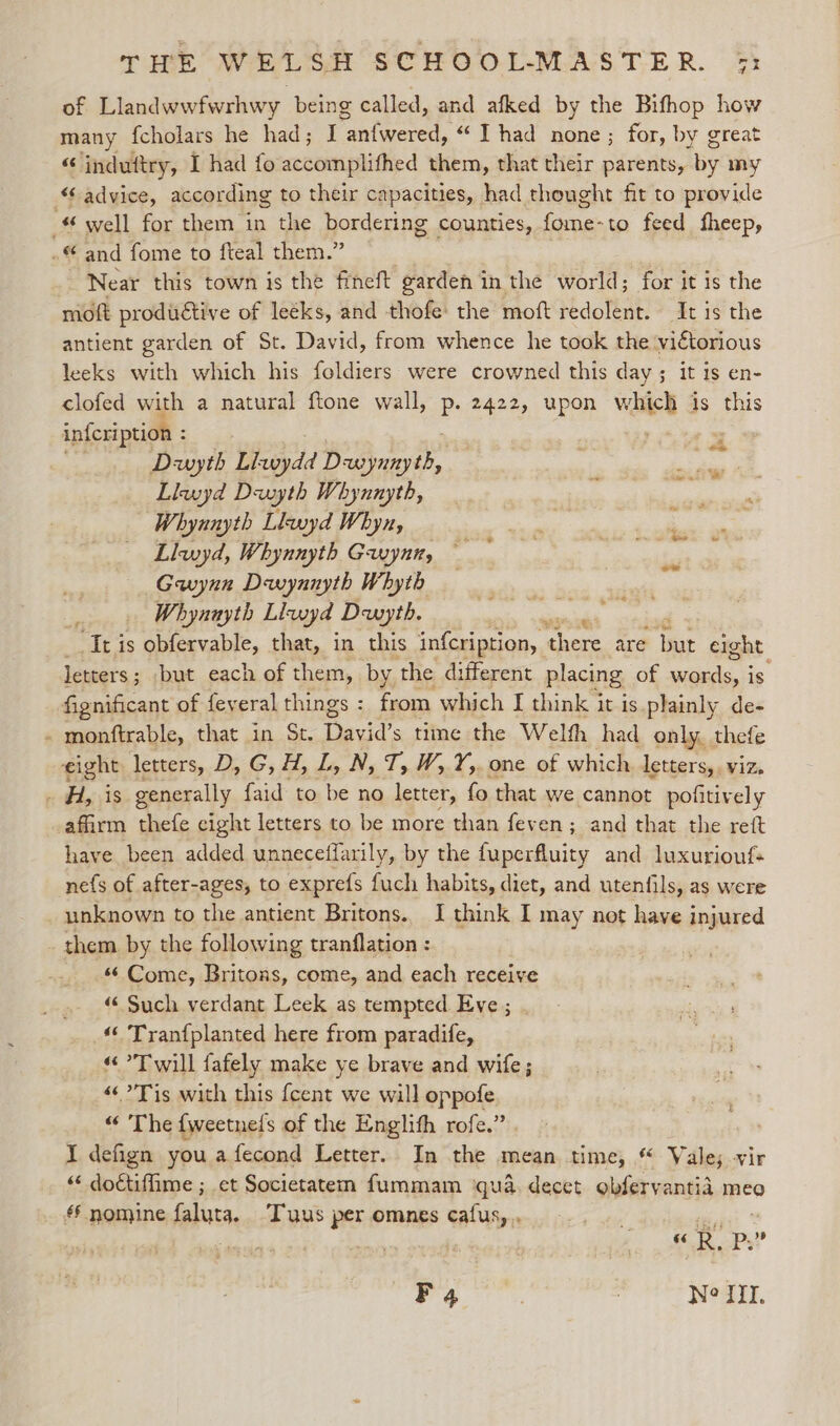of Llandwwfwrhwy being called, and afked by the Bifhop how many {cholars he had; I rant wened. “Thad none; for, by great “ induttry, I had fo accomplifhed them, that their parents, ty my “advice, according to their capacities, had thought fit to provide _ well for emt the bordering counties, een feed fheep, .© and fome to fteal them.” Near this town is the fineft garden in the world; for it is the moft productive of leeks, and thofe the moft redolent. It is the antient garden of St. David, from whence he took the. victorious leeks with which his foldiers were crowned this day ; it is en- clofed with a natural ftone wall, : 2422, upon which is this infcription : | Dwyth Llkwydd Dewynnyth, Llwyd Dwyth Whynnyth, Whynnyth Llwyd Whyn, Llwyd, Whynnyth Gwynn, Gwynn Dewynnyth Whyth Whynayth Lluyd Dwyth. i re is ; ebiecvable. that, in this infcription, ne inees are iar eight letters; but each of them, by the different placing. of wards, is fignificant of feyeral things : from which I think it is.plainly de- - monftrable, that in St. Tiecc's time the Welth had only, thefe eight letters, D, G, H, tas I OB le one of which letters,, viz, x #418 generally {aid to be no letter, fo that we cannot pofitively afirm thefe cight letters to be more than feven; and that the rett have been added unneceffarily, by the fuperfluity and luxuriouf+ nefs of after-ages, to exprefs fuch habits, diet, and utenfils, as were unknown to the antient Britons. I think I may not have injured them by the following tranflation : _ . Come, Britons, come, and each receive “ Such verdant Leek as tempted Eve ; “© Tranfplanted here from paradife, “Twill fafely make ye brave and wife; “Tis with this {cent we will oppofe “ The {weetnefs of the Englith rofe.” I defign you afecond Letter. In the mean time, © Vale; vir “ doctiffime ; et Societatem fummam ‘qua. decet obferyantia meo *§ nomine falutg. Tus per omnes cafus,,, oe Ss p Ps? F4 | Neil.