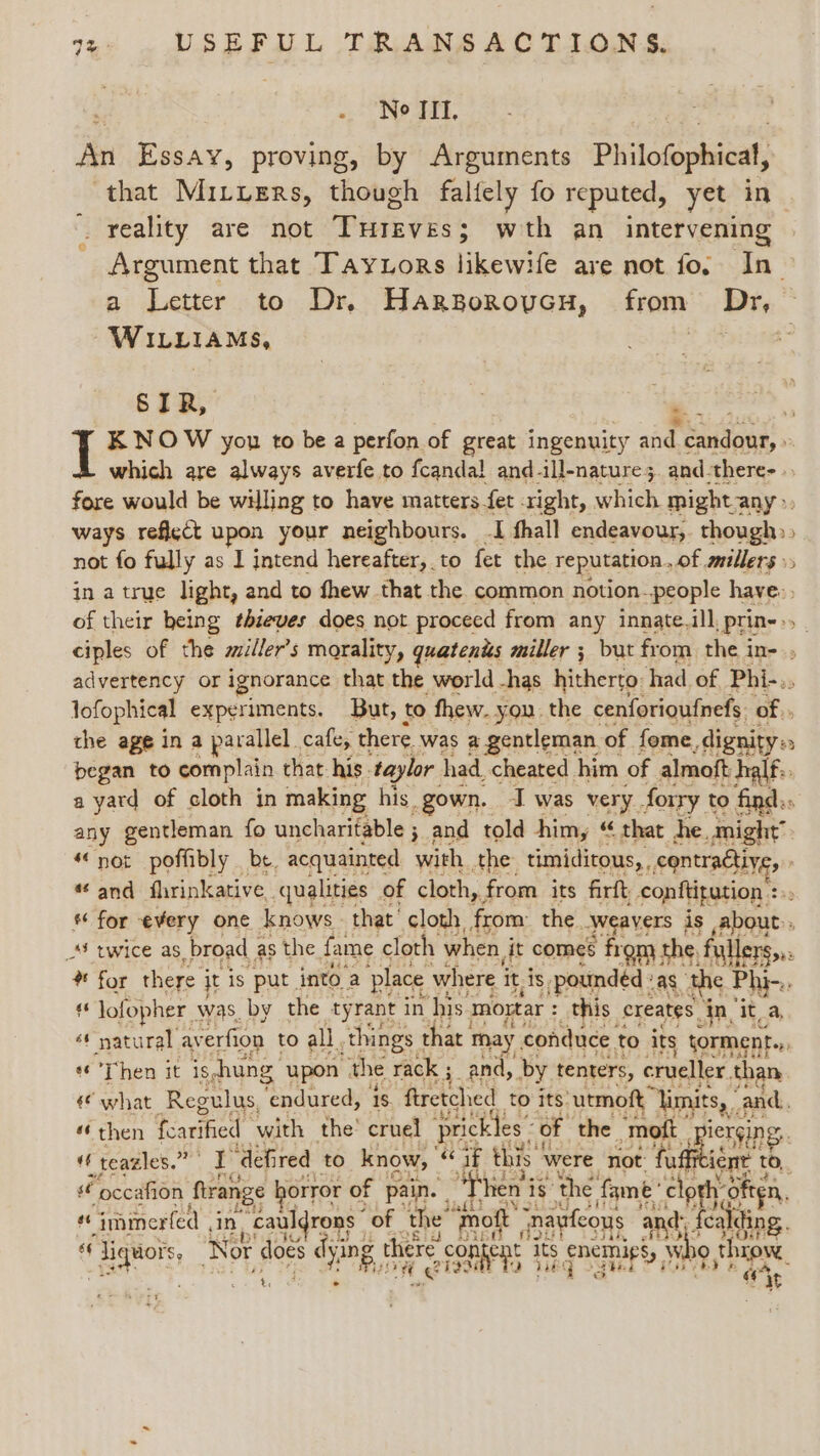 o, NO ait, An Rs x proving, by Arguments Philofophicat, that Miruers, though faltely fo reputed, yet in _ reality are not Pate ees: wth an intervening Argument that Tay ors likewife are not fo. In_ a Letter to Dr. Hargorovcu, from Dr, © WILLIAMS, 3 SIR, KNOW you to be a perfon of great ingenuity aide a ee which are always averfe to fcandal and-ill-nature;. and-there- fore would be willing to have matters fet right, which might any», ways reflect upon your neighbours. I fhall endeavour,. though:» not fo fully as I intend hereafter, to fet the reputation. of millers» in a true light, and to thew that the common notion- people have. of their being thieves does not proceed from any innate. ill, _prin- » ciples of the ailler’s morality, quatenis miller ; but from the in- advertency or ignorance: that the world -has hitherto: had of Phi-., lofophical experiments. But, to fhew. you. the cenforioufnefs of. the age in a parallel. cafe, there was 2 gentleman. of. fome, dignity» began to complain that: his. taylor had. cheated him of almoft half. a yard of cloth in making his gown. I was MeL forry to find.» any gentleman fo uncharitable ; and told him, “ that he. might’. 4€ not poffibly . be. acquainted with the timiditous, , contraétiy, a and flrinkative. qualities of cloth, from its firft conftitution 23) * for every one knows that cloth, from the Weavers ; is about: _*S twice as. broad § as the fame cloth when j jit comes from the, fallers,.: 4 for there it is put into 2 place where i it, 18 pounded : as the Phi-., oh lofopher was, by the tyrant in his mortar : this: creates, jn, it, A. ¢¢ natural av erfion to all. things 1 that 1 may conduce, to its torment.,, Then it is,hung upon the rack ; and, by tenters, crueller. than «© what Regulus, Les ‘1s ftretched to its: cutmoft “limits, and. “ then fearified ‘with the’ cruel prickles’ of the “mott ierging.. “ teazles.” Re ‘defired to know, ‘Ga this were not: nie to, sé “occafion firange horror of pain. | “Then 'i is’ the fame’ cloth: often, a “immerfed , in -cauldrons ” of the’ ‘mot nayfeous and fea ding. AN ¢ he liquors, Nor does dy ing there con agent i its bestts ae » bo ¢ throw. Bus ff ge taee Oe 5 5 + it