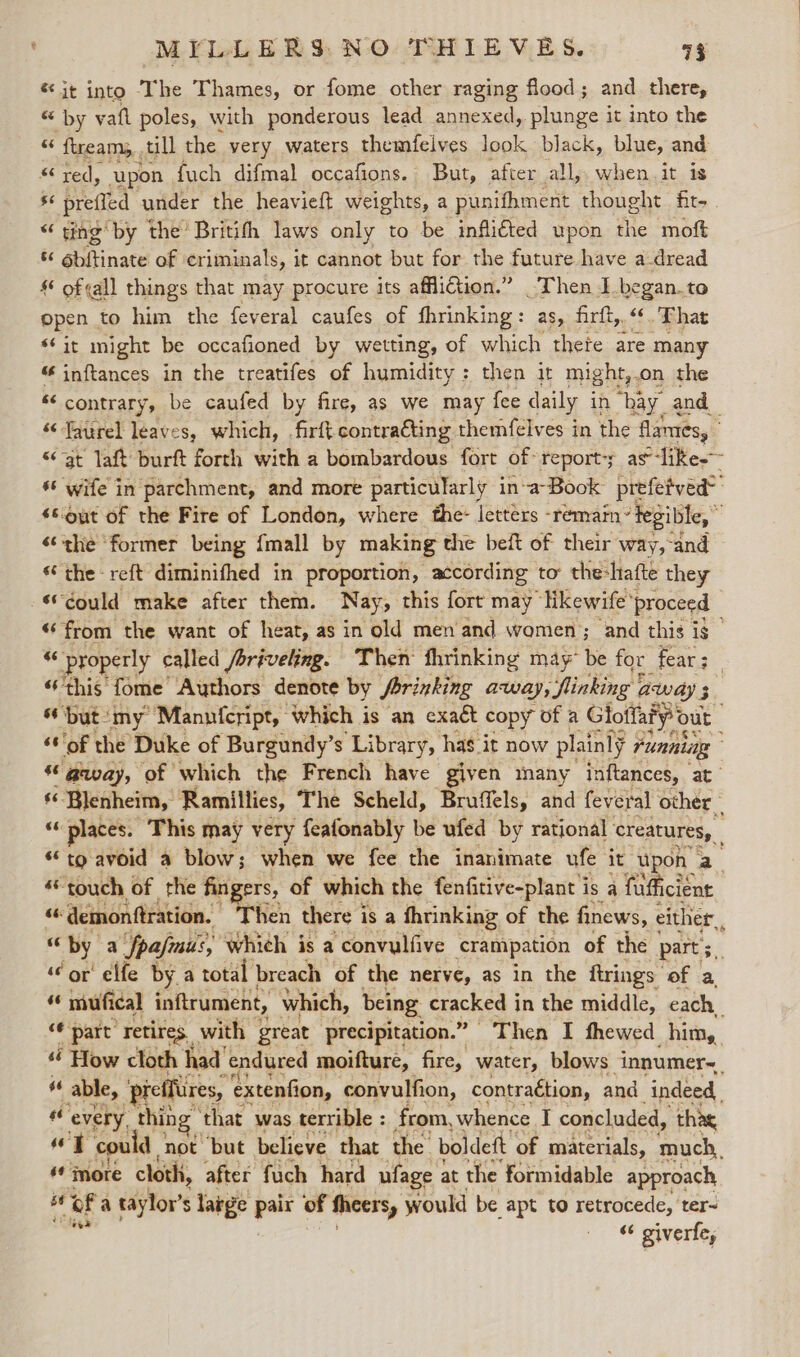 * it into ‘The Thames, or fome other raging flood; and _ there, “ by vafl poles, with ponderous lead annexed, plunge it into the 6 ftream,,. till the. very waters themfelves look black, blue, and “red, upon {uch difmal occafions. But, after all, when it is - preffed under the heavieft weights, a punifhment thought fit- “ ting by the’ Britifh laws only to be inflitted upon ‘ie moft 6b{tinate of ‘criminals, it cannot but for the future have a-dread § of¢all things that may procure its affliction.” Then I_began.to open to him the feveral caufes of fhrinking: as, firft,. «6 That “it might be occafioned by wetting, of which thete are many inftances in the treatifes of humidity: then it might, on the ss contrary, be caufed by fire, as we may fee d daily in “bay. and “‘Taurel leaves, which, .firft contra€ting themfelves in the flames, “at laft burft forth with a bombardous fort of report-y as-like-~ ‘6 wife in parchment, and more particularly in-a-Book prefetved® s6out of the Fire of London, where the: letters -remain’ ‘Tegible,” «the ‘former being {mall by making the bef of their way,-and ‘the reft diminifhed in proportion, according to the-hafte they Gould make after them. Nay, this fort may likewife ‘proceed - “6 from the want of heat, as in old men and women; and this is _ a properly called /briveling. Then fhrinking may” be for fear: | “this fome Authors denote by Srrinking away; inking away 5 but:my Manuicript, which is an exact copy of a Glotfary Out ‘sof the Duke of Burgundy’s Library, has it now plainly running © gaway, of which the French have given many inftances, at $6. Hh iste Ramillies, The Scheld, Bruffels, and feveral other places. This may very feafonably be ufed by rational creatures, “to avoid a blow; when we fee the inanimate ufe it upon a «touch of the fingers, of which the fenfitive-plant is a fps “6 demonftration. Then there i is a fhrinking of the finews, either, by a fpajmus, which is a convulfive crampation of the part; ‘or’ elfe by a total breach of the nerve, as in the ftrings of a, mufical inftrument, which, being Seen I in the middle, each. &lt;¢ part retires. with great precipitation.” Then I fhewed him, “é How cloth had endured moifture, fire, water, blows innumer~. 66 able, ‘prefflires, extention, convulfion, contraction, and indeed, “e every, thin ‘that was terrible : from, whence I concluded, thae ae 46 T ‘could not but believe that ‘the’ boldeft of materials, much, = oF a eiftor s s Tage pair of fheers, would be apt to retrocede, ter- | “ giverfe,
