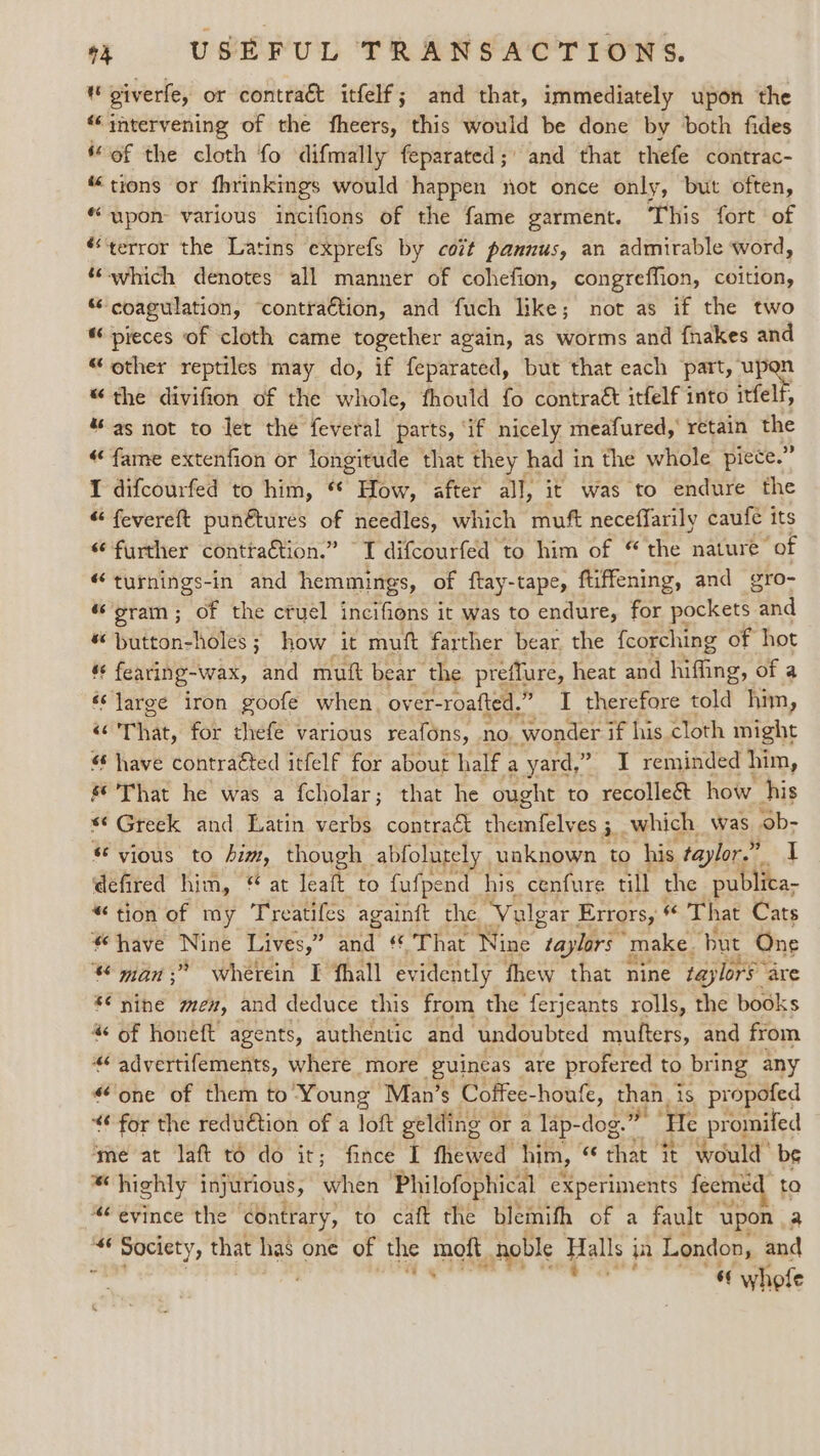 piverfe, or contract itfelf; and that, immediately upon the “intervening of the fheers, this would be done by both fides ‘of the cloth fo difmally feparated;' and that thefe contrac- “tions or fhrinkings would happen not once only, but often, “upon various incifions of the fame garment. This fort of “terror the Latins exprefs by cozt pannus, an admirable word, “which denotes all manner of cohefion, congreffion, coition, “ coagulation, ‘contraction, and fuch like; not as if the two pieces of cloth came together again, as worms and fnakes and “other reptiles may do, if feparated, but that each part, upgn “the divifion of the whole, fhould fo contract itfelf into itfelf, % as not to Jet the feveral parts, ‘if nicely meafured,’ retain the «fame extenfion or longitude that they had in the whole piece.” I difcourfed to him, “ How, after all, it was to endure the “ fevereft punétures of needles, which muft neceffarily caufe its “further conttaction.” TI difcourfed to him of “ the nature of “turnings-in and hemmings, of ftay-tape, ftiffening, and gro- ‘gram; of the cruel incifions it was to endure, for pockets tnd ™ button-holes ; how it muft farther bear. the fcorching of hot és fearing- wax, and mutt bear the. preflure, heat and aes of a ss large iron goofe when, over-roafted.” I therefore told Hien, &lt; That, for thefe various reafons, no. “wonder if his cloth might have contraéted itfelf for about half a yard,” ” T reminded him, s* That he was a fcholar; that he ought to recolle&amp; how his *¢ Greek and Latin verbs contract es ae i. which was ‘ob- vious to him, though abfolutely. unknown to his taylor.” raps defired him, at leaft to fufpend his cenfure till the publica- “tion of my Treatifes againft the. ‘Vulgar Errors, $6 That Cats “have Nine Lives,” Lae « That Nine taylors “make. ‘but One © man ;” wherein I fhall evidently thew that nine taylors” are *€ nine men, and deduce this from the ferjeants rolls, the books 4 of honeft agents, authentic and undoubted mufters, and from “&lt; advertifements, where more guineas - are profered to bring any “one of them to Young’ Man’s Coffee-houfe, than. is propofed “6 for the reduction of a loft gelding ¢ or a lap-dog. i He promifed ‘me at laft to do it; fince I fhewed him, « eat it would’ bis “highly injurious, when Philofophical experiments feemed “¢ evince the contrary, to caft the blemifh of a fault eee a “6 Society, that has one of the moft. noble Halls j in London, and