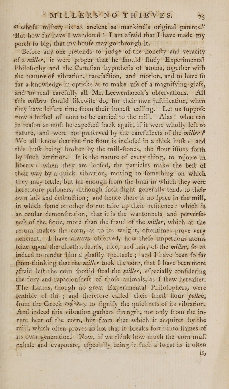 «¢ whofe’ “miftery “is* a8 ancient as mankind’s original parents.” “But-how far have I wandered! I am afraid that I have made my porch fo big, that my houfe may go through it. Before any one pretends to judge of the honefty and veracity of a miller, it were proper that he fhould ftudy Experimental Philofophy and the Cartefian hypothefis of ‘atoms, together with the nature of vibration,’ rarefaction, and motion, and to have fo far a knowledge in opticks as to make ufe of a magnifying-glafs, arid’to read carefully all Mr. Leewenhoeck’s obfervations. All ‘this millers fhould likewife do, for their own juftification, when they have Jeifure time from their ‘honeft calling. Let us fuppofe ~ now a bufliel of corn to be carried to the mill. Alas! what can in reafon at moft be expected back again, if it were wholly left to nature, and were not preferved by the carefulnefs of the miller ? We all know that the-fine flour 1s inclofed in a thick hufk; and this hufk being broken by the mill-ftones, the flour iflues forth by ‘fuch attrition. It is the nature of every thing, to rejoice in liberty: -when they are loofed, the particles make the beft of their way by a quick vibration, moving to fomething on which they may fettle, but far enough from the bran in which they were heretofore prifoners, although fuch flight generally tends to their own lofs and deftru&amp;ion; and hence there is no fpace in the mill, _in which fome or other do:not take up their refidence: which is _an ocular demonftration, that it is the wantonnefs and_ perverfe- nefs of the flour, more than the fraud of the miller, which at the return makes the corn, as to its weight, oftentimes prove very deficient.. I: have always: obferved, how thefe ‘impetuous atoms feize upon the:cloaths, hands, face, and hair, of the miller, fo-as imdeed to:render him a ghaftly fpeftacle ; and I have been fo far ~ from-thinking that the gziller took the*corn, that I have been more afraid left the corn fhould fteal the willer, efpecially confidering the fury and rapacioufnefs of thofe animals, as I fhew hereafter. The Latins, though no great Experimental Philofophers, were Aenfible of this; and therefore called their-fineft flour pollen, from the Greek w@raw, to fignify the quicknefs of its vibration: _And indeed this vibration gathers ftrength, not only from the in- nate heat of the corn, but from» that which it acquires by the mill, which often proves:fo hot that it breaks forth into flames of its OWn, generation. Now, if we think how much the corn muft exhale and evaporate, efpecially being.in fuch a fweat as it often . isy