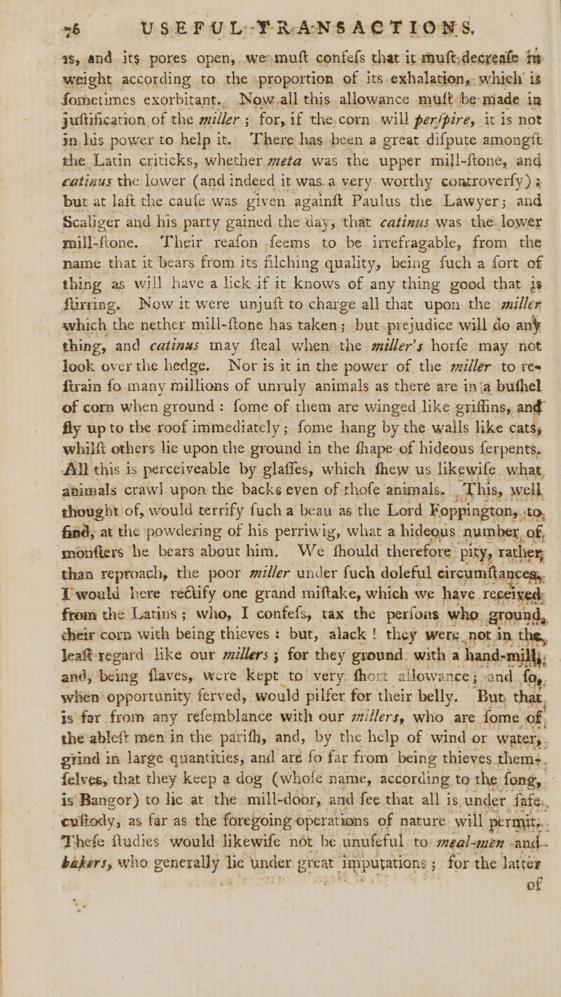 as, and its pores open, wer muft confefs that it muftdecveate te weight according to. the »proportion of its.exhalation, which’ is fometimes exorbitant.. Now.all this allowance muft ibe-made in juftification of the miller ; 3 for, if the.corn will per/pire, it is not jn his power to help it. There has been a great difpute amongft rhe Latin criticks, whether meta was the upper mill-ftone, and catinus the lower (and indeed it was.a very. worthy controverfy) ¢ but at laft the caule was given againit Paulus the Lawyer; and Scaliger and his party gained the day, that catieus was the. lower mill-fione. Their reafon feems to be irrefragable, from the name that it bears from its filching quality, being fuch a fort of thing as will have a lick if it knows of any thing good that js fluzing, Now it were unjuft to charge all that upon the miller ~ avhich the nether mill-ftone has taken; but prejudice will do an thing, and catinus may fteal when’ the miller’s horfe may not look over the hedge. Nor is it in the power of the zziller to ree fivain fo many millions of unruly animals as there are inia buthel of corn when ground: fome of them are winged like griffins, and fly up to the roof immediately ; fome hang by the walls like cats, whilft others lie upon the ground in the fhape of hideous ferpents, AN this is perceiveable by glaffes, which fhew us likewife what, animals craw] upon the backs even of thofe animals. _This, well, thought of, would terrify fuch a beau as the Lord Foppington, tO, find, at the powdering of his perriwig, what a hideous Amber, of, monfiers he bears about him. We fhould therefore pity, rather, than reproach, the poor miller under fuch doleful circumtta COB. Twould here reétify one grand miftake, which we have. received: from the Latins; who, I confefs, tax the perfons. who. ground : cheir corn with being thieves: but, alack ! they were not in the, leat regard like our millers ; for they ground. with a hand- -mill;; and, being flaves, were kept | to very. fhort allowance ; . ‘and {0,, when opportunity ferv ed, would pilfer for their belly. ‘But, that, is far from any réfemblance with our zzillers, who are Spas of. the ableft men in the parith, and, by the help of wind or “watery. grind in large quantities, and are fo far from being thieves. thems, felves, that they keep a dog (whofe name, according, to the fong, is Bangor) to lic at the mill-door, and fee that all is vunder fate, cufiedy, as far as the foregoing operations of nature will permits, , Thefe fludies would likewife not be unufeful to: meal-men -and. bakers, who Spee lie under ereat Rep ; for the latter of