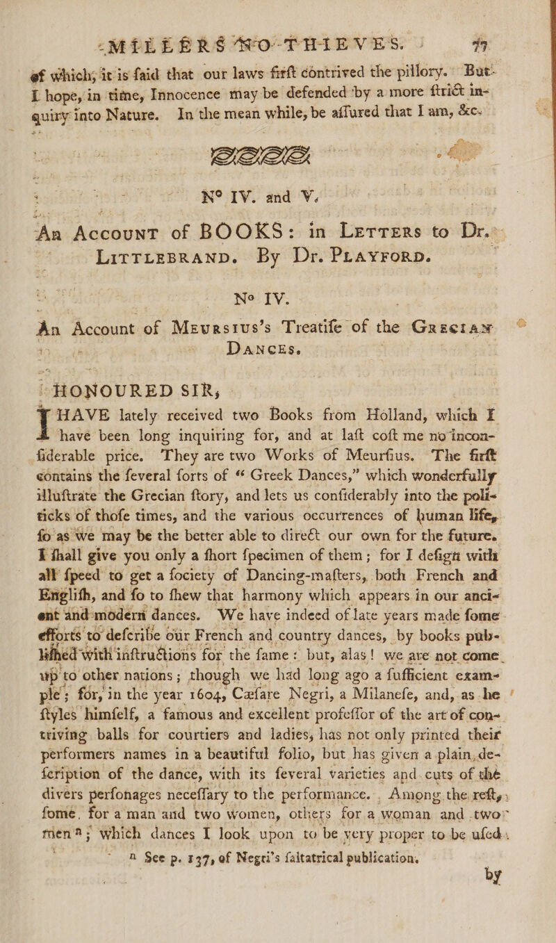MELE RRS So THIEVES. » 99 L hopes i in tie, Innocence may be defended ‘by a more ftrié&amp; in- quiry into Nature. In the mean iti; be affured that Iam, &amp;c. QO AY SATE eae eS aad ov. LItTTLEBRAND. By Dr. Prayrorp. IN® IV. An Account of Mevurstus’s Treatife of the GRECIAN ; : DANCES. “HONOURED SIR, © “HAVE lately received two Books from Holland, which FE have been long inquiring for, and at laft coft me no incon- fiderable price. They are two Works of Meurfius. The firft contains the feveral forts of “ Greek Dances,” which wonderfully iluftrate the Grecian ftory, and lets us confiderably into the poli&lt; ticks of thofe times, and the various occurrences of human life, fo as we may be the better able to dire€&amp;t our own for the future. I thall give you only a fhort fpecimen of them; for I defign with all {peed to get a fociety of Dancing-mafters, both French and Englith, and fo to fhew that harmony whtich appears in our anci- efforts't to deferibe our French and country dances, by books pub- up | to other nations ; though we had long ago a fufficient exam- ple; for, i in the year 1604, Cafare Negri, a Milanefe, and, as he ftyles. ‘himfelf, a famous and excellent profeffor of the art of con~ triving balls for courtiers and ladies, has not only printed their performers names in a beautiful folio, but has given a plain,de- feription of the dance, with its feveral varieties and. cuts of the A See p. 137, of Negri’s faitatrical publication, by = ss)