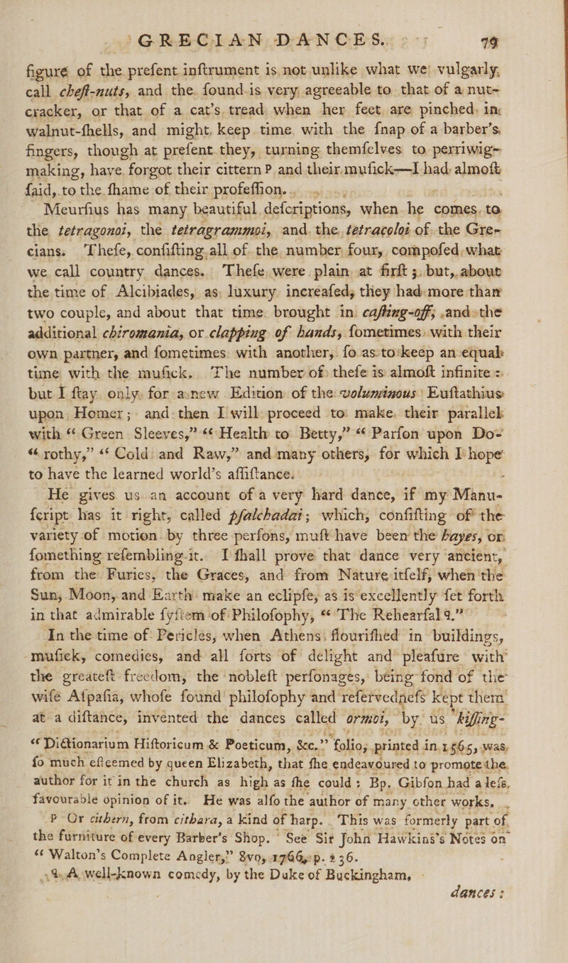 figuré of the prefent inftrument is. not unlike what we’ vulgarly, call cheft-nuts, and the. found.is very. agreeable to that of a nut- cracker, or that. of a cat’s tread when her feet are pinched, im walnut-fhells, and might, keep. time. with the fnap of a barber’s: fingers, though at prefent they, turning themfelves to perriwig= making, have, forgot their citternP and their mufick—I had, almoft faid,.to the fhame of their profeffion. . Meurfius has many beautiful. defcriptions, when et comes. to the tetragonoi, the tetragrammoi, and. the. tetracoloi of the Gre- cians. ‘Thefe, confifting. all of the number four, compofed what we call country dances. Thefe were plain at firft ;, but,.about the time of Alcibiades, as: luxury. increafed, they had«more thar two couple, and about that time. brought in: cafzxg-off; -and»the additional chiromania, or clapping of hands, fometimes. with their own partner, and fometimes. with another, fo as:to:keep an equal: time with the mufick. The number of) thefe is almoft infinite = but I ftay. only. for anew Edition of the: voluminous Euftathius upon, Homer; and:then I will: proceed to: make, their parallek with “ Green Sleeves,” Health to Betty,” “Parfon upon Do~ “ rothy,” “‘ Cold: and Raw,” and many others, for which I: hope’ to have the learned world’s affiftance. . . ‘He. gives us an account of a very hard dance, if my Manu- fcript: has it right, called pfalchadai; which, confifting of* the variety of motion. by three perfons, muft have been the hayes, or fomething refembling-it.. I fhall prove that dance very ‘ancient, from the Furies, the Graces, and from Nature itfelf,; when'the Sun; Moon, and Earth: make an eclipfe, as is excellently fet forth in that admirable fyitem of:Philofophy, * The Rehearfal 9.” ‘In the time of: Pericles, when Athens. flourifhed in- ‘buildings, -mufick, comedies, and all forts of delight and’ pleafure with’ the greateft freedom, the nobleft perfonages, being fond of the wife Afpafia, whofe found philofophy and refervednefs ke t them at a diftance, invented the dances called ormol, by. us Aifing- 2 DiGionarium Hiftoricum &amp; Poeticum, Sc.” folio; printed i in. 15655 was, fo much efcemed by queen Elizabeth, that the endeavoured to promote the, author for it inthe church as high as fhe could : Bp. Gibfon had a lef, favourable opinion of it. He was alfo the author of many other works, . P Or cithern, from cithara, a kind of harp. This was formerly part of, the furniture of every Barber’s Shop. See Sir Joha Hawking’s Notes on «« Walton’s Complete Angler,” 8vo,.1766,:p. 2 36. -% A well-known comedy, by the Duke of Buckingham, | dances :