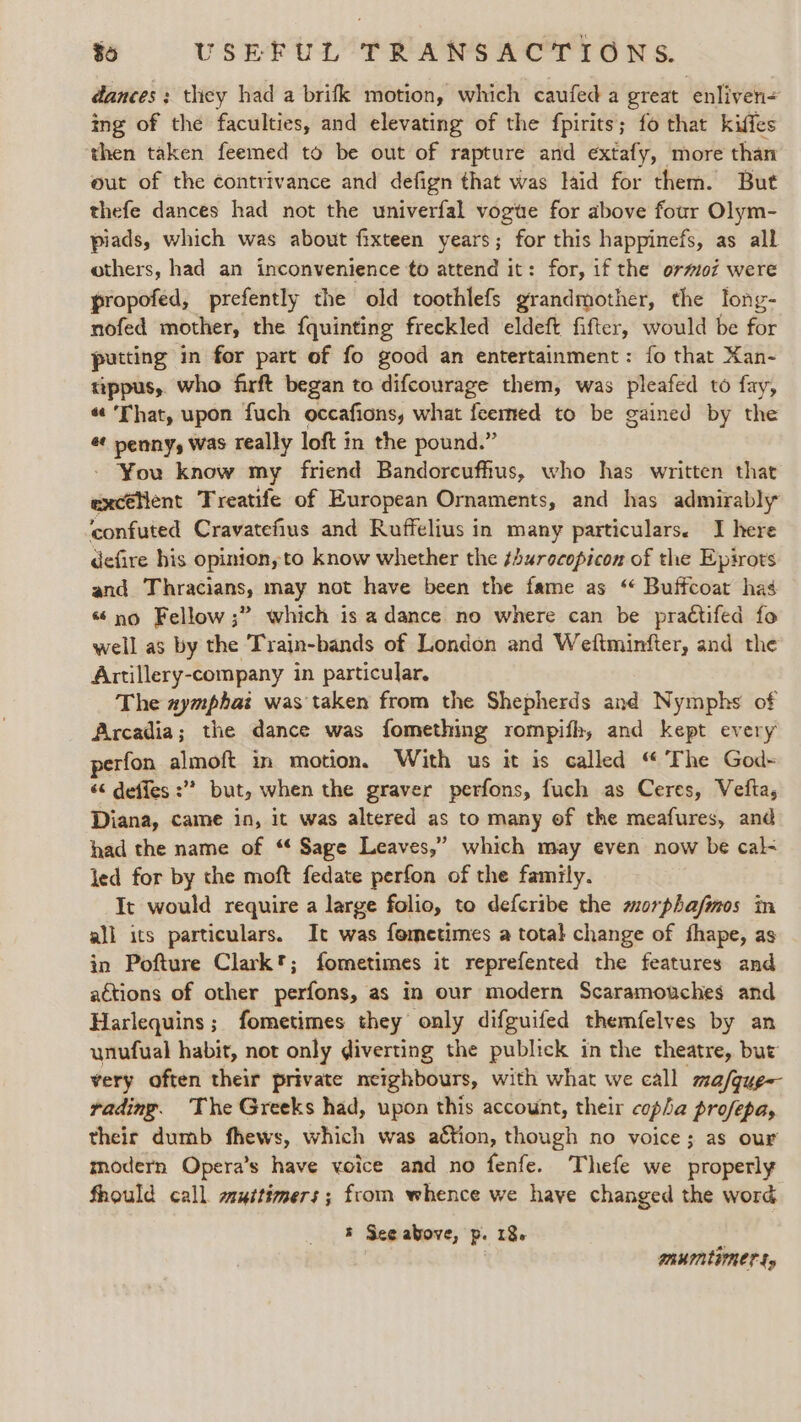 dances; they had a brifk motion, which caufed a great enliven= ing of the faculties, and elevating of the fpirits; fo that kiffes then taken feemed to be out of rapture and extafy, more than out of the contrivance and defign that was laid for them. But thefe dances had not the univerfal vogue for above four Olym- piads, which was about fixteen years; for this happinefs, as all others, had an inconvenience to attend it: for, if the ormoz were propofed, prefently the old toothlefs grandmother, the long- nofed mother, the fquinting freckled eldeft fifter, would be for putting in for part of fo good an entertainment: fo that Kan- tppus, who firft began to difcourage them, was pleafed to fay, « ‘That, upon fuch occafions, what {eerned to be gained by the é penny, was really loft in the pound.” - You know my friend Bandorcufhus, who has written that excélent Treatife of European Ornaments, and has admirably confuted Cravatefius and Ruffelius in many particulars. I here defire his opinion, to know whether the s4urecopicon of the Epirots and Thracians, may not have been the fame as ‘“« Buffcoat has ‘no Fellow ;” which is a dance no where can be practifed fo well as by the Train-bands of London and Weftminfter, and the Artillery-company in particular. The aymphai was taken from the Shepherds and Nymphs of Arcadia; the dance was fomething rompith, and kept every perfon almoft in motion. With us it is called “ The God- « defies :”? but, when the graver perfons, fuch as Ceres, Vefta, Diana, came in, it was altered as to many of the meafures, and had the name of “ Sage Leaves,” which may even now be cal&lt; led for by the moft fedate perfon of the family. It would require a large folio, to defcribe the morphafmos in all its particulars. It was fometimes a total change of fhape, as in Pofture Clark*; fometimes it reprefented the features and actions of other perfons, as in our modern Scaramouches and Harlequins; fometimes they only difguifed themfelyes by an unufual habit, not only diverting the publick in the theatre, but very often their private neighbours, with what we call ma/gue- rading. The Greeks had, upon this account, their copha profepa, their dumb fhews, which was action, though no voice; as our modern Opera’s have voice and no fenfe. Thefe we properly fhould call. wuitimers; from whence we have changed the word ’ See above, p. 18. b | TRUINEGRET $y