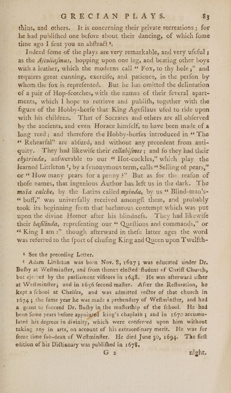 thius, and others. It is concerning their private recreations ; for he had publifhed one before about their dancing, of which fome time ago I fent you an abftract s. Indeed fome of the plays are very remarkable, and very ufeful ; as the A/coliafmus, hopping upon one leg, and beating other boys with a leather, which the moderns call “ Fox, to thy hole ;” and requires great cunning, exercife, and patience, in the perfon by whom the fox is reprefented. But he has omitted the delineation of a pair of Hop-fcotches, with the names of their feveral apart- ments, which I hope to retrieve and publifh, together with the figure of the Hobby-horfe that King Agefilaus ufed to ride upon with his children. That of Socrates and others are all obferved by the ancients, and even Horace himfelf, to have been made of a long reed; and therefore the Hobby-horfes introduced in “ The “ Rehearfal” are abfurd, and without any precedent from anti- quity. They had likewife their collabi/mos ; and fo they had their chytrinda, anfwerable to our “ Hot-cockles,’ which play the learned Littleton t, by a fynonymous term, calls “ Selling of pears,” or “ How many pears for a penny?” But as for the reafon of thofe names, that ingenious Author has left us in the dark. The muita calche, by the Latins called myimda, by us ‘ Blind-man’s- “buff,” was univerfally received amongft them, and probably took its beginning from that barbarous contempt which was put upon the divine Homer after his blindnefs. They had likewife their bafilinda, reprefenting our “ Queftions and commands,” or “King ITam:” though atterward in thefe latter ages the word was referred to the fport of chufing King and Queen upon Twelfth- S See the preceding Letter. t Adam Littleton was born Nov. 8, 16273 was educated under Dr. Bufby at Weftminfter, and from thence eleSed ftudent of Chrift Church, but ejected by the parliament vifitors in 1648. He was afterward ufher at Weitminfter; and in 1656 fecond mafter. After the Reftoration, he kept a fchool at Chelfea, and was admitted re€tor of that church in 16743 the fame year he was made a prebendary of Weftminfter, and had a grant to fucceed Dr. Bufby in the mafterfhip of the fchool. He had been fome years before appoinsed king’s chaplain 5 and in 1670 accumu- Jated his degrees in divinity, which were conferred upon him without taking any in arts, on account of his extraordinary merit, He was for fome time fub-dean of Weftminfter. He died June 30, 1694. The firft edition of his Diétionary was publithed in 1678, G 2 night.
