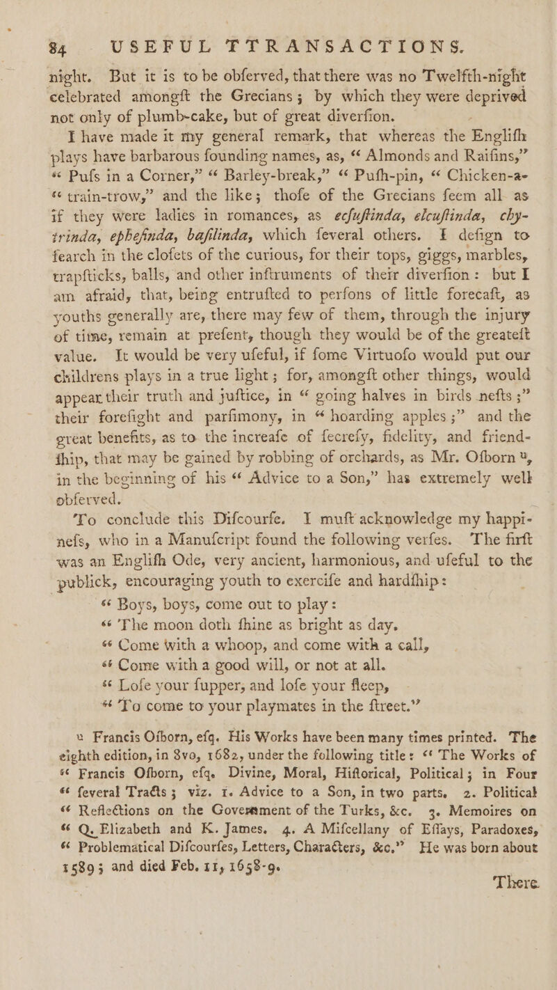 night. But it is to be obferved, that there was no Twelfth-night celebrated amongtt the Grecians ; by which they were deprived not only of plumb-cake, but of great diverfion. I have made it my general remark, that whereas the Englith plays have barbarous founding names, as, * Almonds and Raifins,” *&lt; Pufs in a Corner,” “ Barley-break,” “ Pufh-pin, “ Chicken-a- “ train-trow,’ and the like; thofe of the Grecians feem all as if they were ladies in romances, as ecfuftinda, elcuftinda, chy- trinda, ephefnda, bafilinda, which feveral others. f defign to fearch in the clofets of the curious, for their tops, giggs, marbles, trapfticks, balls, and other inftruments of their diverfion: but I am afraid, that, being entrufted to perfons of little forecaft, as youths generally are, there may few of them, through the injury of time, remain at prefent, though they would be of the greateit value. Jt would be very ufeful, if fome Virtuofo would put our childrens plays in a true light; for, amongft other things, would appear their truth and juftice, in “ going halves in birds -nefts ;” their forefight and parfimony, in “ hoarding apples ;” and the ereat benefits, as to the increafe of fecrefy, fidelity, and friend- thip, that may be gained by robbing of orchards, as Mr. Ofborn ¥, in the beginning of his “ Advice to a Son,” has extremely well obferved. To conclude this Difcourfe. I muft acknowledge my happi- nefs, who in a Manufcript found the following verfes. The firft was an Englifh Ode, very ancient, harmonious, and ufeful to the publick, encouraging youth to exercife and hardfhip: «¢ Boys, boys, come out to play: «¢’Fhe moon doth fhine as bright as day. «¢ Come with a whoop, and come with a call, 6¢ Come with a good will, or not at all. s¢ Lofe your fupper, and lofe your fleep, * To come to your playmates in the ftreet.” u Francis Oiborn, efq. His Works have been many times printed. The eighth edition, in 8vo, 1682, under the following title: &lt;* The Works of *¢ Francis Ofborn, efq. Divine, Moral, Hiftorical, Political; in Four « feveral Tra&amp;ts ; viz. 1. Advice to a Son, in two parts, 2. Politicak “¢ Reflections on the Goverment of the Turks, &amp;c. 3. Memoires on “ Q. Elizabeth and K. James. 4. A Mifcellany of Effays, Paradoxes, 6 Problematical Difcourfes, Letters, Charatters, &amp;c.”” He was born about 15893 and died Feb. 11, 1658-q. There.