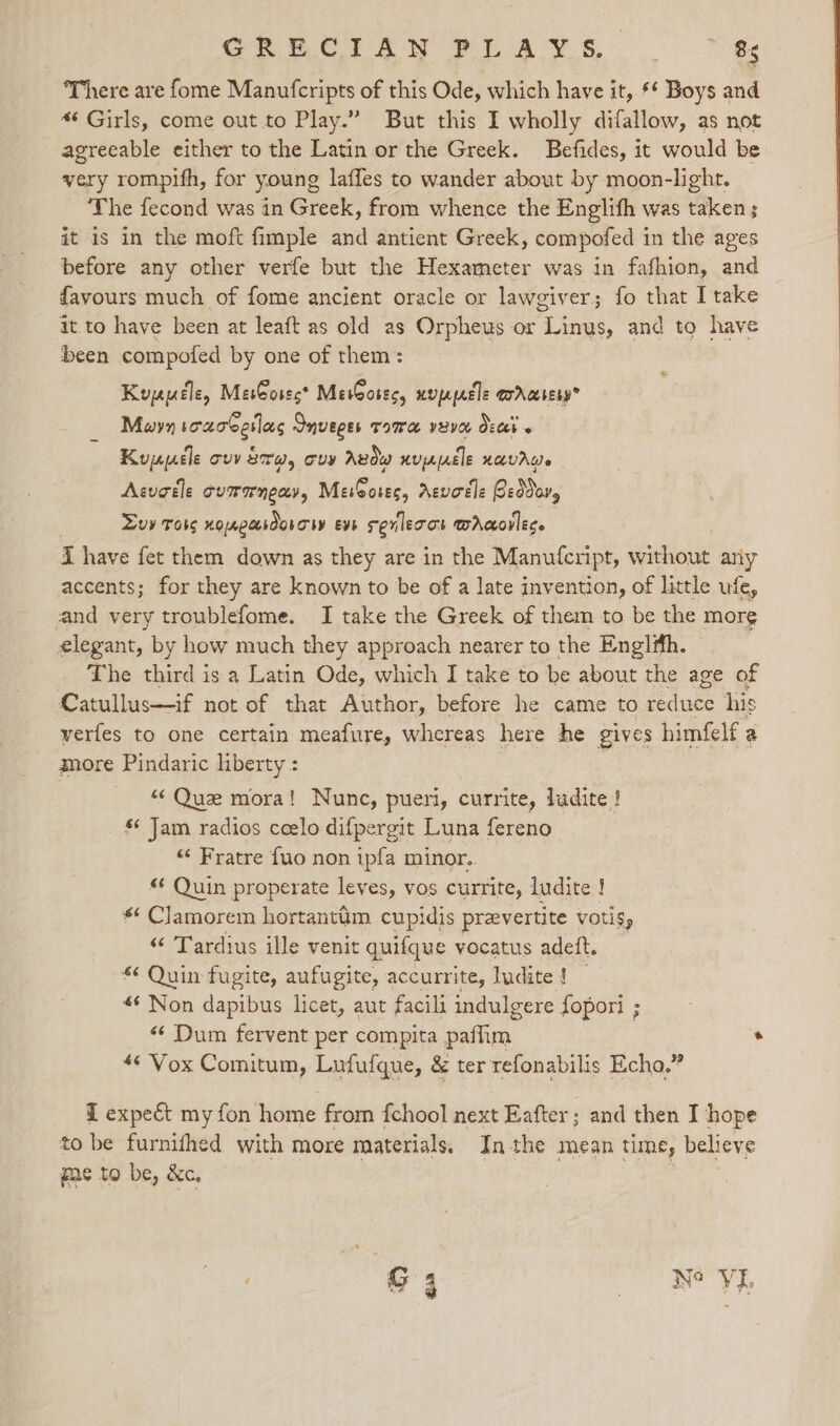 There are {ome Manufcripts of this Ode, which have it, * Boys and *¢ Girls, come out.to Play.” But this I wholly difallow, as not agreeable either to the Latin or the Greek. Befides, it would be very rompifh, for young laffes to wander about by moon-light. The fecond was in Greek, from whence the Englifh was taken; it is in the moft fimple and antient Greek, compofed in the ages before any other verfe but the Hexameter was in fafhion, and favours much of fome ancient oracle or lawgiver; fo that I take it to have been at leaft as old as Orpheus or Linus, and to have been compofed by one of them: Kuyyuéle, MesCoses* MesGotes, uvppecle errccresy® Moyn sozoSetlas Snveges TIME IVE Oech « Kuyucle ovv 870, ory Avdw nucle navrwe Acugéle cumaneay, MeiGores, Aevotle Beddavy Luv Toss nonpardorow eve sevlecot wAcorlece i have fet them down as they are in the Manutcript, without any accents; for they are known to be of a late invention, of little ufe, and very troublefome. I take the Greek of them to be the more elegant, by how much they approach nearer to the Engl#fh. — The third is a Latin Ode, which I take to be about the age of Catullus—if not of that Author, before he came to reduce his verfes to one certain meafure, whereas here he gives himfelf a more Pindaric liberty : “Que mora! Nunc, pueri, currite, ludite ! _ Jam radios ceelo difpergit Luna fereno “¢ Fratre fuo non ipfa minor. « Quin properate leves, vos currite, ludite ! « Clamorem hortantim cupidis prevertite votis, “ Tardius ille venit quifque vocatus adeft. *¢ Quin fugite, aufugite, accurrite, ludite ! «Non dapibus licet, aut facili indulgere fopori ; “Dum fervent per compita paflim . *¢ Vox Comitum, Lufufque, &amp; ter refonabilis Echo.” Z expect my fon home from {chool next Eafter; and then I hope to be furnifhed with more materials, Inthe mean time, believe me to be, &amp;c. |