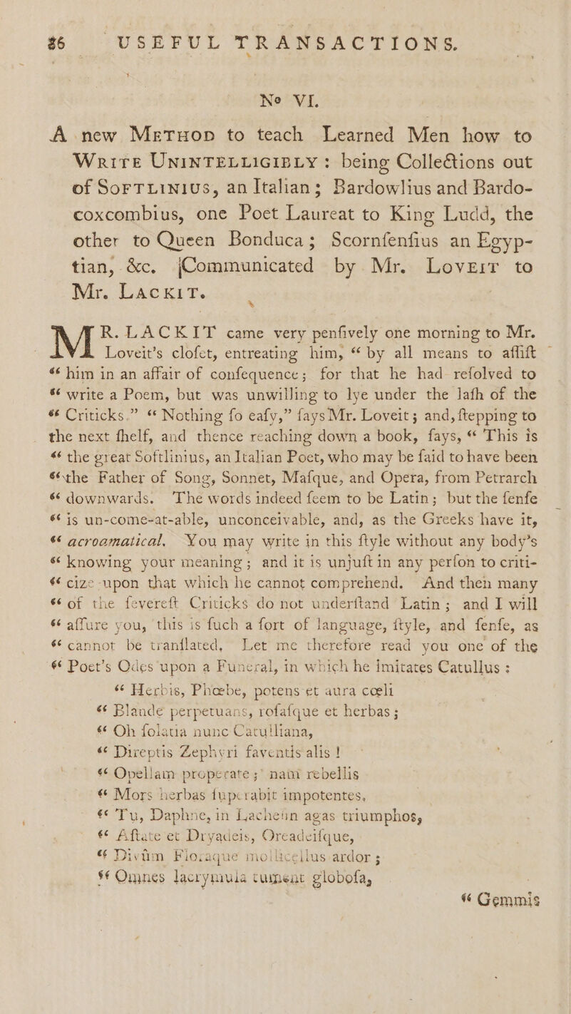 Ne VI. A new Metuop to teach Learned Men how to Write UNINTELLIGIBLY : being Colle&amp;tions out of Sorruinius, an Italian; Bardowlius and Bardo- coxcombius, one Poet Laureat to King Ludd, the other to Queen Bonduca; Scornfenfius an Egyp- tian, &amp;c, jCommunicated by Mr. Loveir to Mr. LackiT. R. LACKIT came very penfively one morning to Mr. Loveit’s clofet, entreating him, “ by all means to affift © 6 him in an affair of confequence; for that he had refolved to * write a Poem, but was unwilling to lye under the lath of the 6 Criticks.” “ Nothing fo eafy,” fays Mr. Loveit 5 and, ftepping to the next fhelf, and thence reaching down a book, fays, “ This is « the great Softlinius, an Italian Poet, who may be faid to have been ®the Father of Song, Sonnet, Mafque, and Opera, from Petrarch 6‘ downwards. ‘The words indeed feem to be Latin; but the fenfe é¢ is un-come-at-able, unconceivable, and, as the Greeks have it, *¢ acroamatical, You may write in this ftyle without any body’s « knowing your meaning; and it is unjuftin any perfon to criti- $€ cize upon that which he cannot comprehend. And then many 6¢ of the fevereft Criticks do not underftand Latin; and I will ¢ affure you, this is fuch a fort of language, ftyle, and fenfe, as ‘cannot be tranflated, Let me therefore read you one of the 6° Poet’s Odes upon a Funeral, in which he imitates Catullus : “‘ Herbis, Phaebe, potens-et aura coeli «¢ Blande perpetuans, rofafque et herbas ; «© Oh folatia nunc Catulliana, «© Direptis Zephyri faventis alis ! «¢ Opellam properate ;’ nati rebellis € Mors herbas {uperabit impotentes, €¢Tu, Daphne, in Lacheiin agas triumphos, ** Aftate et Dryadeis, Oreadeifque, “ Diviim Flosaque moilicellus ardor 3 §€ Omnes lacrymula tumeat globofa,