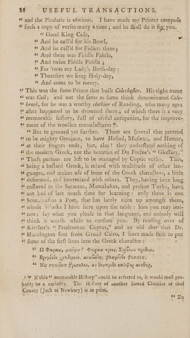 *f and the Pindaric is obvious. I have made my Printer compofe “4 fuch a copy of verfes many a time ; and he fall do it for YOU. «¢ Good King Cole, ¢é And he cal rd for his Bowl, «© And he call’d for Fidlers three s «© And there was Fiddle Fiddle, 6¢ And twice Fiddle Fiddle ; «és For twas my Lady’s Birth-day : «é Therefore we Keep Holy-day, 66 And come to be merry. és This was the fame Prince that built Colechefler. His right: name « was Coil; and not the fame as fome think denominated Cole- brook, for he was a worthy clothier of Reading, who many ages €* after happened to be drowned there ; of which there is a very memorable hiftory, full of ufeful antiquities, for the i improve: $¢ ment of the woollen manufaétures v, ‘* But to proceed yet further, There are feyeral that pretend &amp; to be mighty Grecjans, to have Hefiod, Mufeus, and Homer, “at their fingers ends; but, alas! they underftand nothing of sé the modern Greek, nor the beauties of Du Frefne’s « Gloffary. ‘ Thefe perfons are left to be managed by Coptic Verless Aas, “ being a baftard Greek, is mixed with multitude of other lan- « guages, and makes ule of fome of the Greek charaéters, a little s¢ deformed, and intermixed with others. They, having been long é¢ enflaved to the Saracens, Mamalukes, and prefent Turks, have «not had of late much time for learning : only there is one s« Scornfenfius a Poet, that has lately rifén up amongit them, &lt; whole Works I have here upon the table: him you may imi- tate; fay what you pleafe in that language, and nobody will «think it worth while to, confute you. By reading over of “é Kircher’s “ Prodromus Coptus,” and an old door that Dr. “Hu: itington fent from Grand Cairo, I have made thitt to put ‘6 ee of the firft lines into the Greek charaGierg? Feo Pa « are) Dugaw, paiye? Porgaw “pets, Eiebrws Teaver. : Besylebe ysAdepnsy, avabslec Panylebe Qoocer. — 66 Ne oun lon Epsonrss, ay Jevmeps ls scores avobne, + Ww If this memorable Hiftory”’ could be referred to, it would soil pros bably be a curiofi' ity. The Hi Rory of another famed Clothier of that County are of pewrary 4 is in p rite “ zy