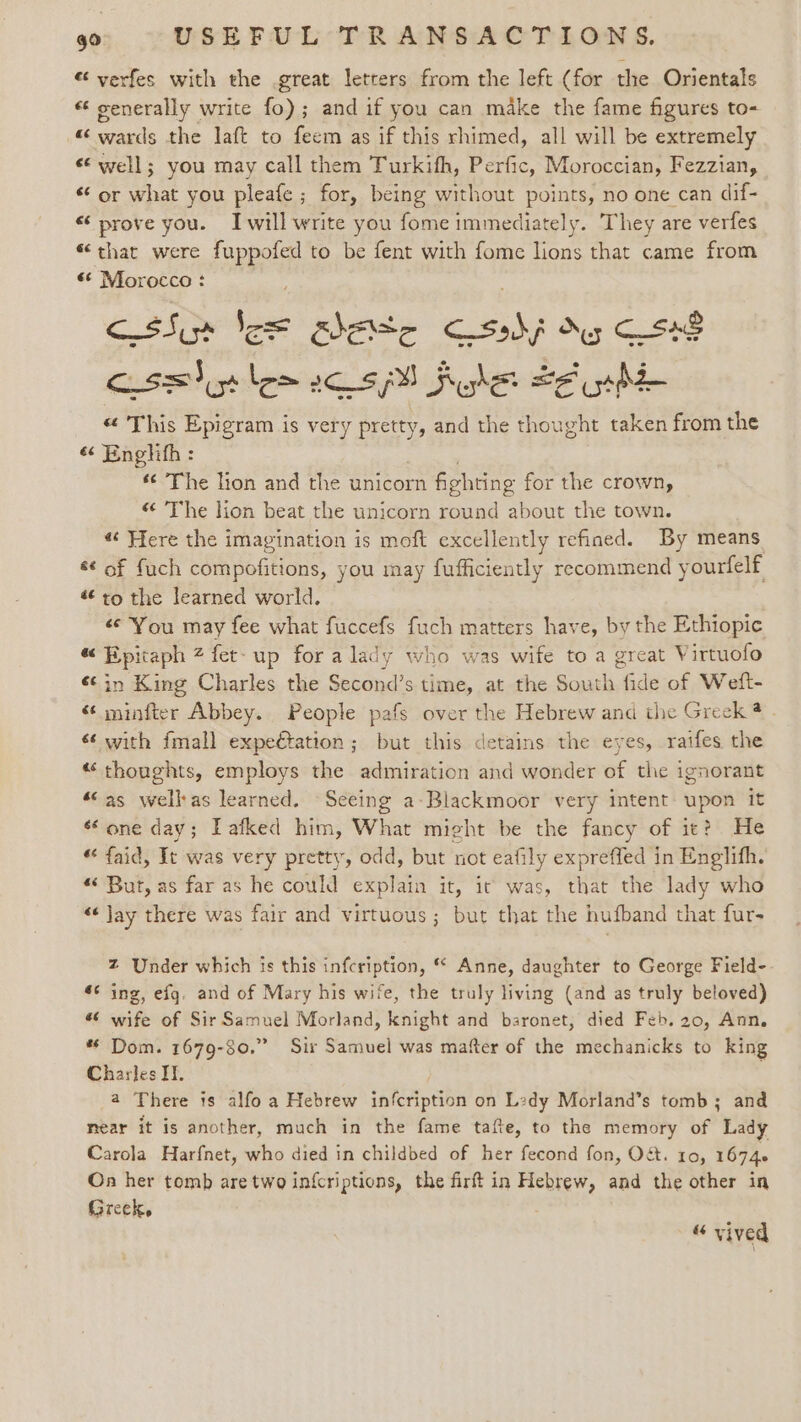 “ verfes with the great letrers from the left (for the Orientals « generally write fo); and if you can make the fame figures to- «wards the laft to feem as if this rhimed, all will be extremely «© well; you may call them Turkifh, Perfic, Moroccian, Fezzian, “‘ or what you pleafe ; for, being without points, no one can dif- «prove you. Iwill write you fome immediately. They are verfes «that were abe to be fent with fome lions that came from «¢ Morocco : cisSi Sos ahette Cc shj Key CS48 cisely lem ec sh fhe te uh “ This Epigram is very pretty, and the thought taken from the « Englith : s¢ The lion and the unicorn fighting for the crown, « The lion beat the unicorn round about the town. ¢ Here the imagination is moft excellently refined. By means &amp; of fuch compofitions, you may fufficiently recommend yourfelf to the learned world. «© ‘You may fee what fuccefs fuch matters have, by the Ethiopic « Epitaph 2 fet- up for a lady who was wife to a great Virtuofo «¢in King Charles the Second’s time, at the South fide of Wedft- «¢ minfter Abbey. People pafs over the Hebrew and the Greek @ - «¢ with fmall expeétation; but this detains the eyes, raifes the “thoughts, employs the admiration and wonder of the ignorant “as wellas learned. Seeing a-Blackmoor very intent: upon it “one day; Lafked him, What might be the fancy of ie? He « faid, It was very pretty, odd, but not eafily expreffed in Englifh. « But, as far as he could explain it, it was, that the lady who «Jay there was fair and virtuous; but that the hufband that fur- Z Under which is this infcription, Anne, daughter to George Field- #¢ ing, efg. and of Mary his wife, the truly living (and as truly beloved) #6 wife of Sir Samuel Morland, knight and baronet, died Feb. 20, Ann, * Dom. 1679-80.” Sir Samuel was mafter of the mechanicks to king Charles IT. | a There is alfo a Hebrew infcription on L2dy Morland’s tomb; and near it is another, much in the fame tafte, to the memory of Lady Carola Harfnet, who died in childbed of her fecond fon, O&amp;. 10, 16746 On her tomb aretwo infcriptions, the firt in Hebrew, and the other in Greek, “ vived