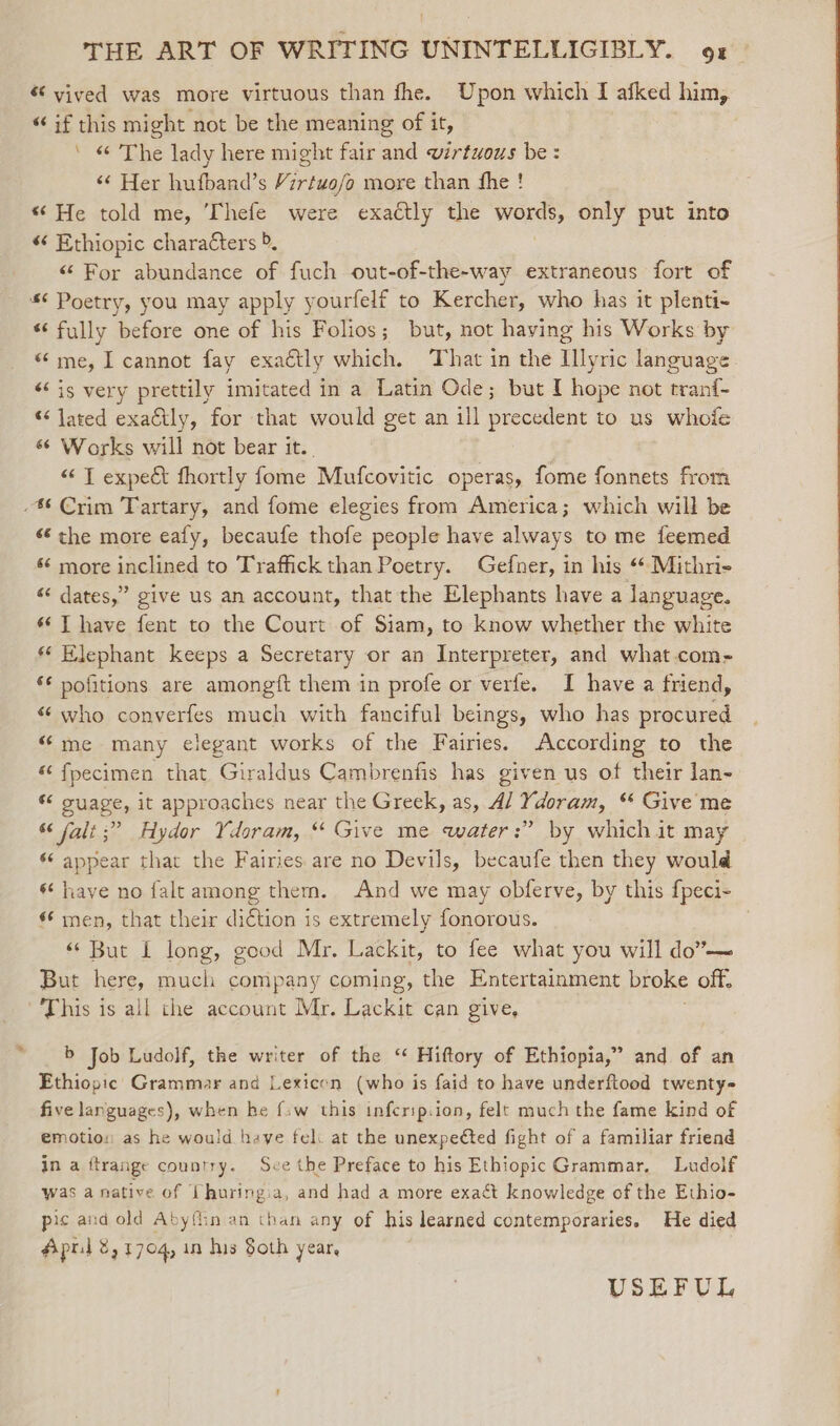 « vived was more virtuous than fhe. Upon which I afked him, “ if this might not be the meaning of it, ’ « The lady here might fair and virtuous be: &lt;¢ Her hufband’s Virtwo/o more than fhe ! “ He told me, Thefe were exaétly the vo, only put into « Ethiopic characters &gt;. “ For abundance of fuch out-of-the-way extraneous fort of *¢ Poetry, you may apply yourfelf to Kercher, who has it plenti- “fully before one of his Folios; but, not haying his Works by «me, I cannot fay exaétly which. ‘That in the Illyric language ‘is very prettily imitated in a Latin Ode; but I hope not tranf- “ Jared exadtly, for that would get an ill pecculent to us _whoie «© Works will not bear it. “ T expect fhortly fome Mutcovitic operas, fome fonnets from -% Crim Tartary, and fome elegies from America; which will be « the more eafy, becaufe thofe people have always to me feemed ¢ more inclined to Trafiick than Poetry. Gefner, in his “* Mithne « dates,” give us an account, that the Elephants have a language. 6‘ T have fent to the Court of Siam, to know whether the white * Elephant keeps a Secretary or an Interpreter, and what.com- €€ pofitions are amongft them in profe or verfe. I have a friend, «who converfes much with fanciful beings, who has procured “me many elegant works of the Fairies. According to the “fpecimen that Giraldus Cambrenfis has given us of their lan- guage, it approaches near the Greek, as, Al Ydoram, “ Give me &amp; falit;” Hydor Ydoram, “ Give me water:” by which it may ‘¢ appear that the Fairies are no Devils, becaufe then they would ‘have no falt among them. And we may obferve, by this fpeci- men, that their diction is extremely fonorous. “ But 1 long, good Mr. Lackit, to fee what you will do”-— But here, much company coming, the Entertainment broke off, This is all che account Mr. Lackit can give, b Job Ludolf, the writer of the “ Hiftory of Ethiopia,” and of an Ethiopic Grammar and Lexicen (who is faid to have underftood twenty- five languages), when he {:w this inferipiion, felt much the fame kind of emotion as he would aye fel: at the unexpedted fight of a familiar friend in a ftrange country. See the Preface to his Ethiopic Grammar. Ludolf was a native of {huringia, and had a more exact knowledge of the Ethio- pic and old Abyflin an than any of his learned contemporaries. He died USEFUL a