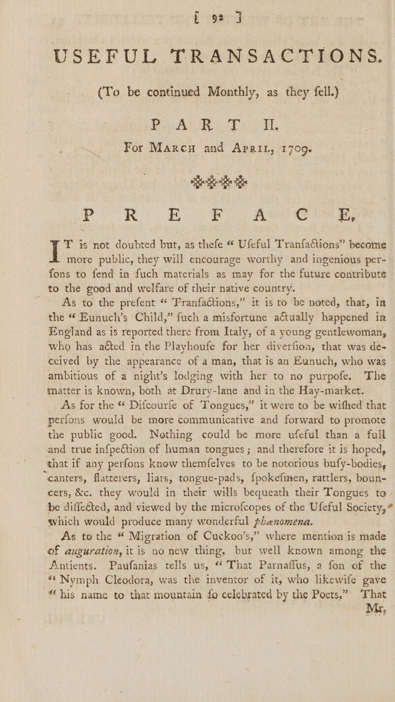 USEFUL TRANSACTIONS. (To be cones Monthly, as they fell.) Pew Riots For Marcu and Aprit, 1709. pee Be _pP R E Er A i EF, T is not doubted but, as thefe “ Ufeful Tranfa€tions” become more public, they will encourage worthy and ingenious per- fons to fend in fuch materials as may for the future contribute to the good and welfare of their native country. As to the prefent “ Franfactions,” it is to be noted, that, in the “ Eunuch’s Child,” fuch a misfortune aftually happened in England as is reported there from Italy, of a young gentlewoman, who has aéted in the Playhoufe for her diverfion, that was de- ceived by the appearance of a man, that is an Eunuch, who was ambitious of a night’s lodging with her to no purpofe. The matter is known, both at Drury-lane and in the Hay-market. As for the * Difcourfe of Tongues,” it were to be wifhed that perfons would be more communicative and forward to promote the public good. Nething could be more ufeful than a full and true infpeCtion of human tongues; and therefore it is hoped, ‘that if any perfons know themfelves to be notorious bufy-bodies, canters, flatterers, liars, tongue-pads, {pokefmen, rattlers, boun- cers, &amp;c. they would in their wills bequeath their Tongues ta &gt; be diflected, and viewed by the microfcopes of the Ufeful Society,” which would produce many wonderful phenomena. As to the “ Migration of Cuckoo’s,” where mention is made of auguration, it is no new thing, but well known among the Antients. Paufanias tells us, ‘* That Parnaffus, a fon of the *¢ Nymph Cleodora, was the inventor of it, who likewife gave “ his name to that mountain fo celebrated by the Poets,” That Mr,